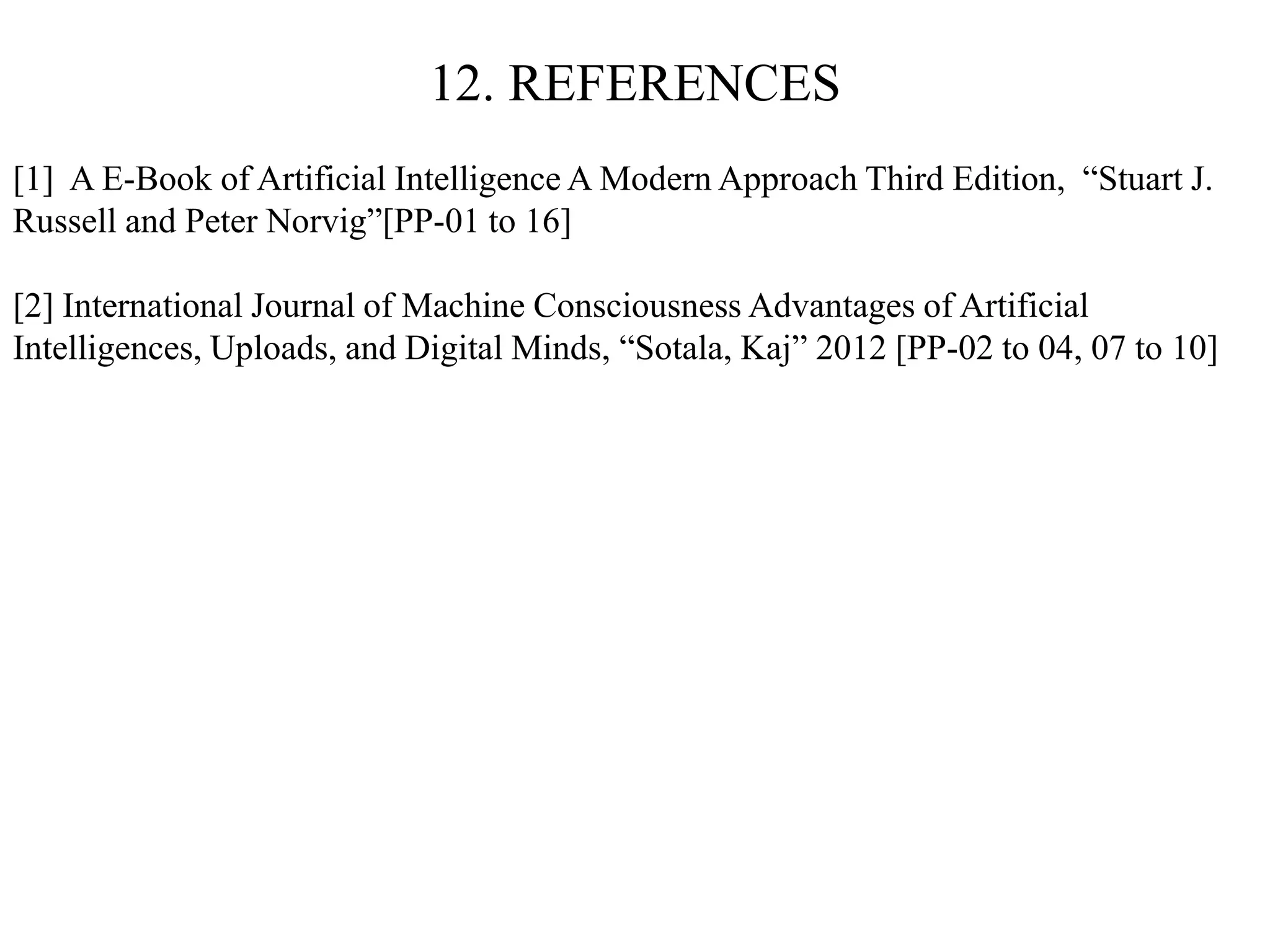 12. REFERENCES
[1] A E-Book of Artificial Intelligence A Modern Approach Third Edition, “Stuart J.
Russell and Peter Norvig”[PP-01 to 16]
[2] International Journal of Machine Consciousness Advantages of Artificial
Intelligences, Uploads, and Digital Minds, “Sotala, Kaj” 2012 [PP-02 to 04, 07 to 10]
 