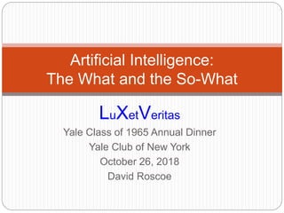 LuXetVeritas
Yale Class of 1965 Annual Dinner
Yale Club of New York
October 26, 2018
David Roscoe
Artificial Intelligence:
The What and the So-What
 