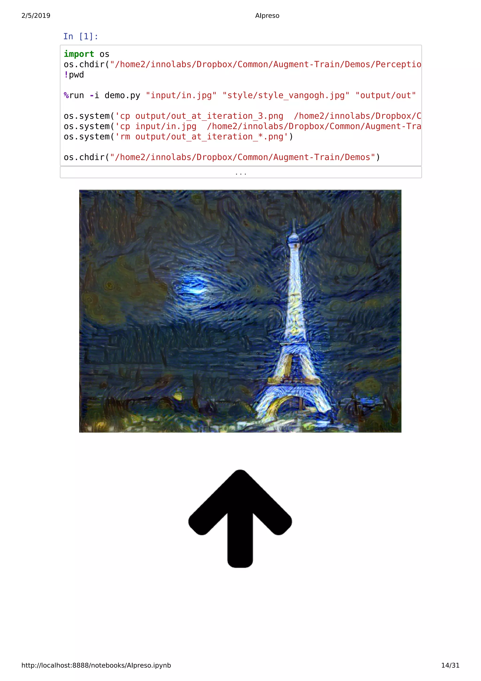 2/5/2019 AIpreso
http://localhost:8888/notebooks/AIpreso.ipynb 14/31
In [1]:
. . .
import os
os.chdir("/home2/innolabs/Dropbox/Common/Augment-Train/Demos/Perceptio
!pwd
%run -i demo.py "input/in.jpg" "style/style_vangogh.jpg" "output/out"
os.system('cp output/out_at_iteration_3.png /home2/innolabs/Dropbox/C
os.system('cp input/in.jpg /home2/innolabs/Dropbox/Common/Augment-Tra
os.system('rm output/out_at_iteration_*.png')
os.chdir("/home2/innolabs/Dropbox/Common/Augment-Train/Demos")
 