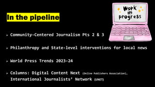 Ø Community-Centered Journalism Pts 2 & 3
Ø Philanthropy and State-level interventions for local news
Ø World Press Trends 2023-24
Ø Columns: Digital Content Next (Online Publishers Association),
International Journalists’ Network (IJNET)
In the pipeline
 