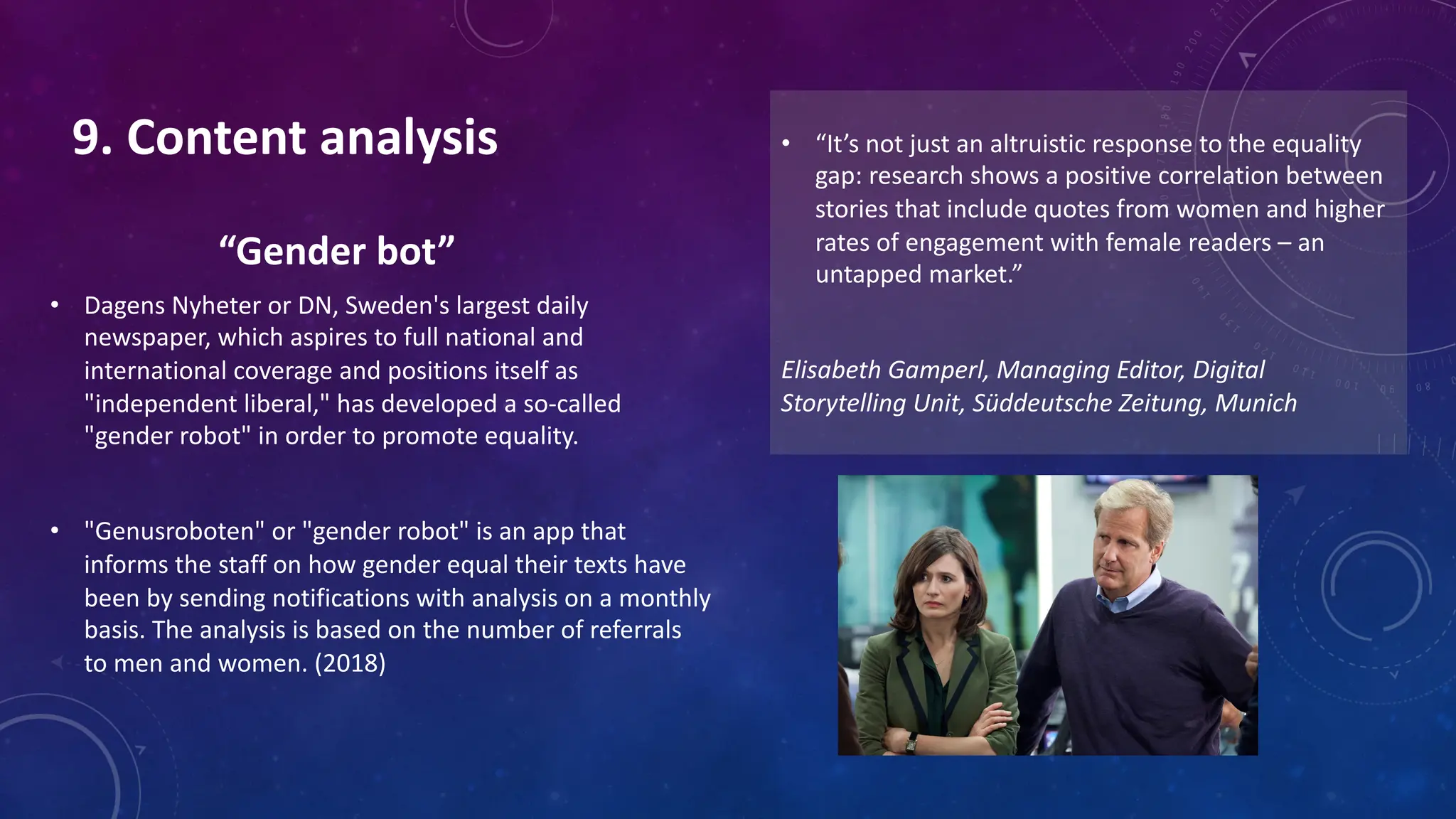 “Gender bot”
• Dagens Nyheter or DN, Sweden's largest daily
newspaper, which aspires to full national and
international coverage and positions itself as
"independent liberal," has developed a so-called
"gender robot" in order to promote equality.
• "Genusroboten" or "gender robot" is an app that
informs the staff on how gender equal their texts have
been by sending notifications with analysis on a monthly
basis. The analysis is based on the number of referrals
to men and women. (2018)
• “It’s not just an altruistic response to the equality
gap: research shows a positive correlation between
stories that include quotes from women and higher
rates of engagement with female readers – an
untapped market.”
Elisabeth Gamperl, Managing Editor, Digital
Storytelling Unit, Süddeutsche Zeitung, Munich
9. Content analysis
 