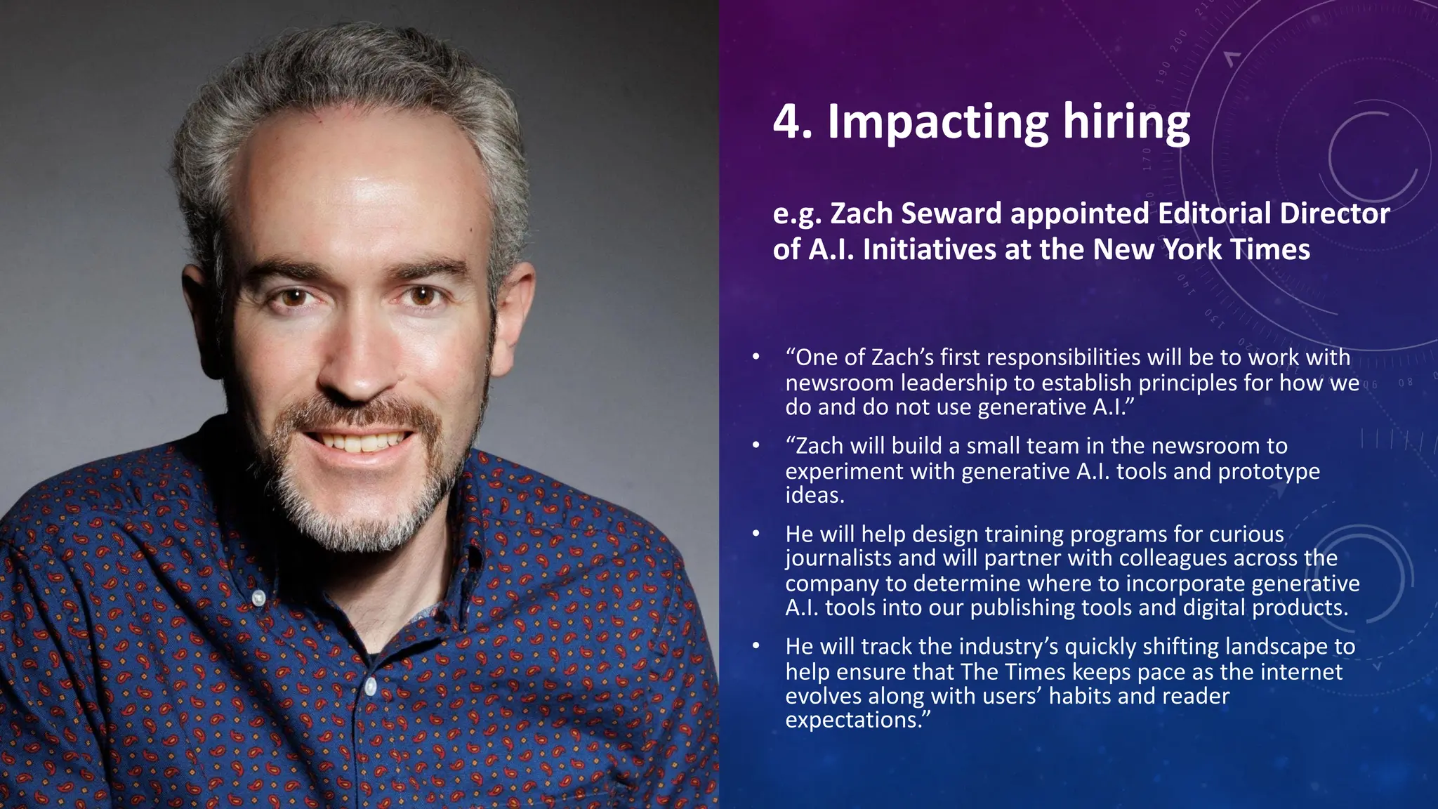 4. Impacting hiring
e.g. Zach Seward appointed Editorial Director
of A.I. Initiatives at the New York Times
• “One of Zach’s first responsibilities will be to work with
newsroom leadership to establish principles for how we
do and do not use generative A.I.”
• “Zach will build a small team in the newsroom to
experiment with generative A.I. tools and prototype
ideas.
• He will help design training programs for curious
journalists and will partner with colleagues across the
company to determine where to incorporate generative
A.I. tools into our publishing tools and digital products.
• He will track the industry’s quickly shifting landscape to
help ensure that The Times keeps pace as the internet
evolves along with users’ habits and reader
expectations.”
 