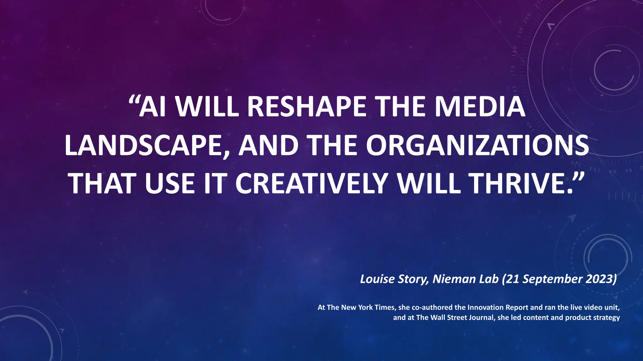 “AI WILL RESHAPE THE MEDIA
LANDSCAPE, AND THE ORGANIZATIONS
THAT USE IT CREATIVELY WILL THRIVE.”
Louise Story, Nieman Lab (21 September 2023)
At The New York Times, she co-authored the Innovation Report and ran the live video unit,
and at The Wall Street Journal, she led content and product strategy
 