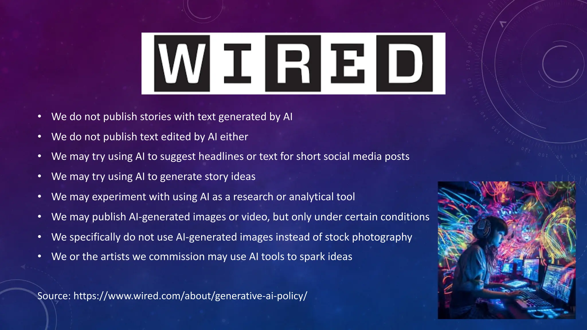 • We do not publish stories with text generated by AI
• We do not publish text edited by AI either
• We may try using AI to suggest headlines or text for short social media posts
• We may try using AI to generate story ideas
• We may experiment with using AI as a research or analytical tool
• We may publish AI-generated images or video, but only under certain conditions
• We specifically do not use AI-generated images instead of stock photography
• We or the artists we commission may use AI tools to spark ideas
Source: https://www.wired.com/about/generative-ai-policy/
 