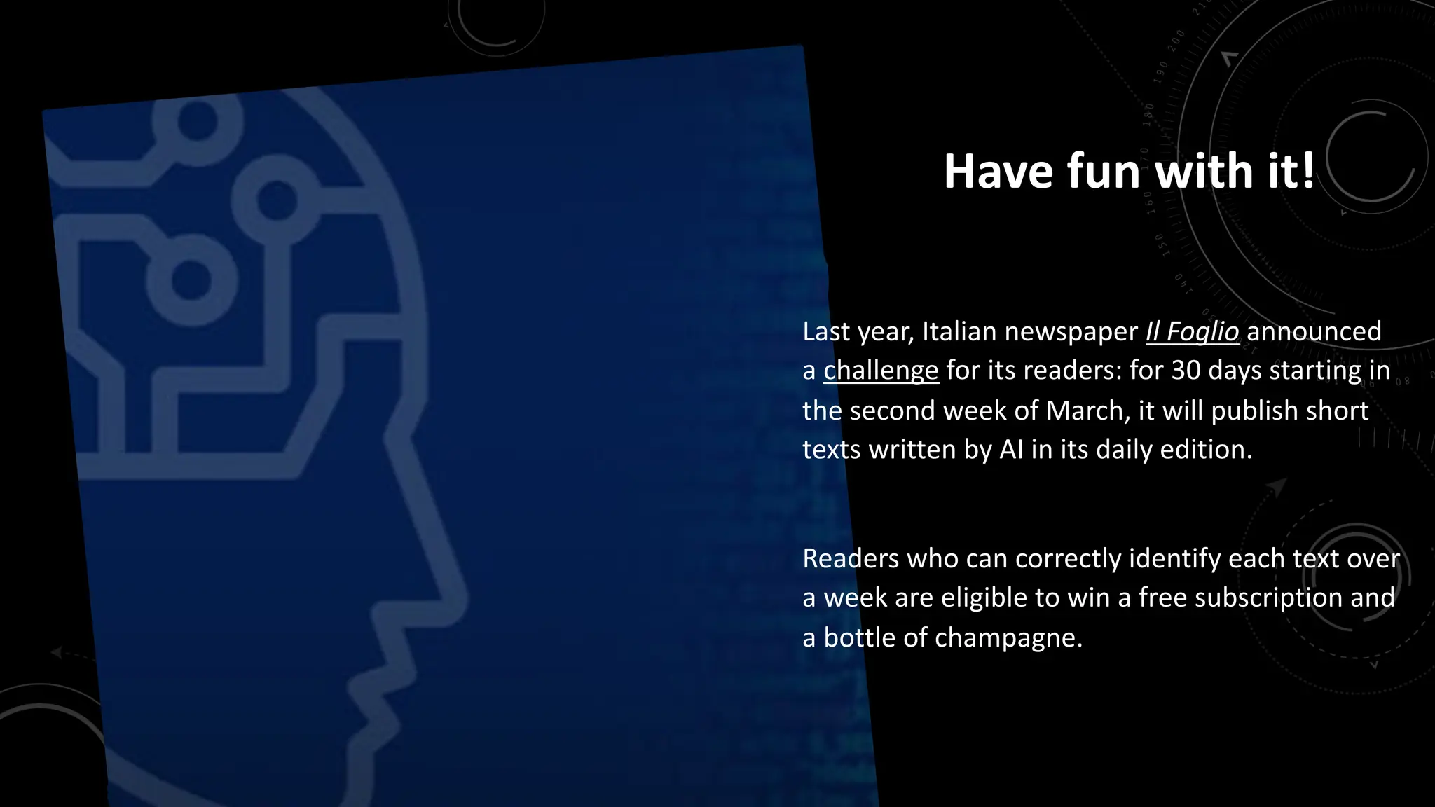 Have fun with it!
Last year, Italian newspaper Il Foglio announced
a challenge for its readers: for 30 days starting in
the second week of March, it will publish short
texts written by AI in its daily edition.
Readers who can correctly identify each text over
a week are eligible to win a free subscription and
a bottle of champagne.
 