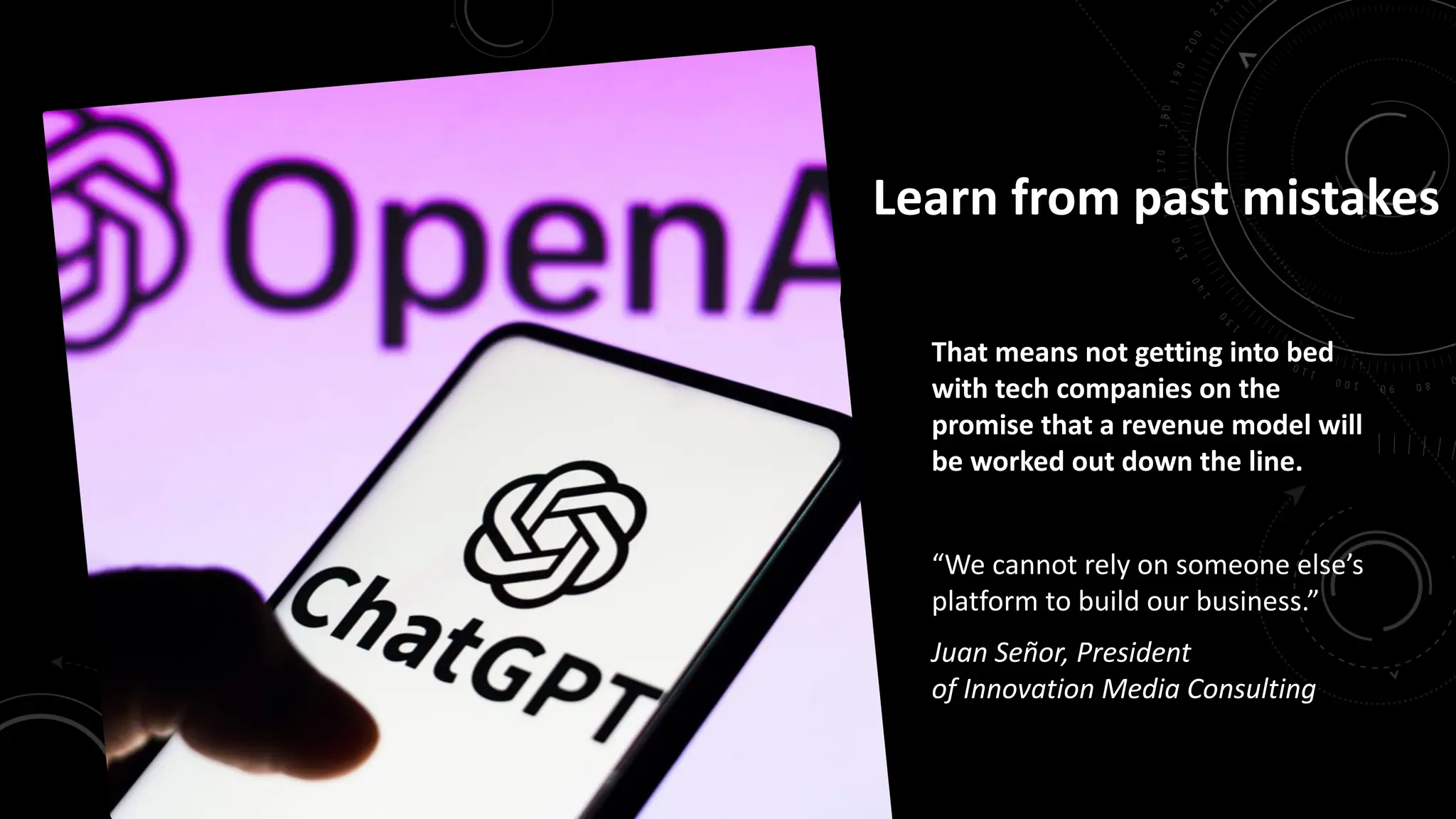 Learn from past mistakes
That means not getting into bed
with tech companies on the
promise that a revenue model will
be worked out down the line.
“We cannot rely on someone else’s
platform to build our business.”
Juan Señor, President
of Innovation Media Consulting
 