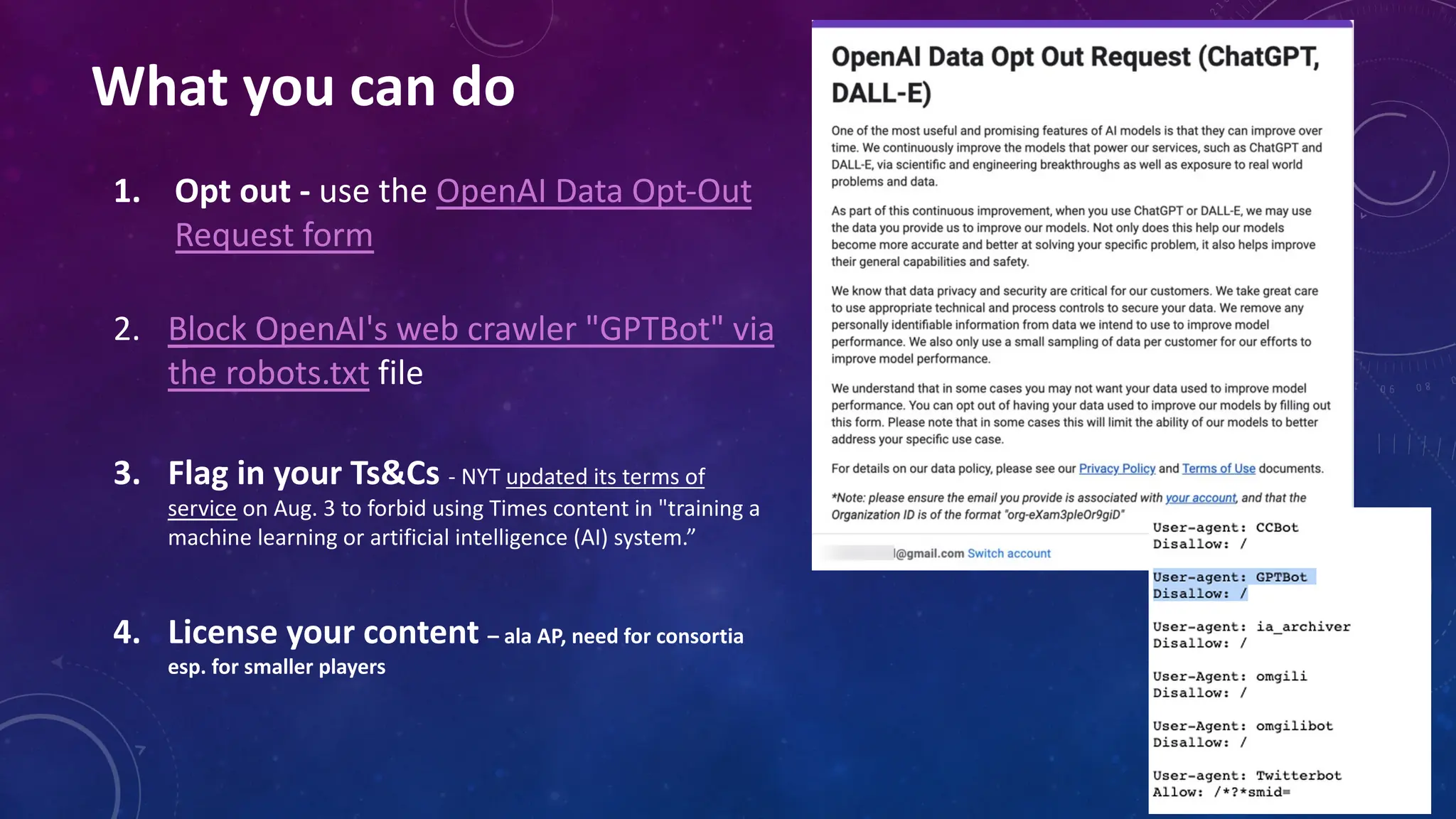 What you can do
1. Opt out - use the OpenAI Data Opt-Out
Request form
2. Block OpenAI's web crawler "GPTBot" via
the robots.txt file
3. Flag in your Ts&Cs - NYT updated its terms of
service on Aug. 3 to forbid using Times content in "training a
machine learning or artificial intelligence (AI) system.”
4. License your content – ala AP, need for consortia
esp. for smaller players
 