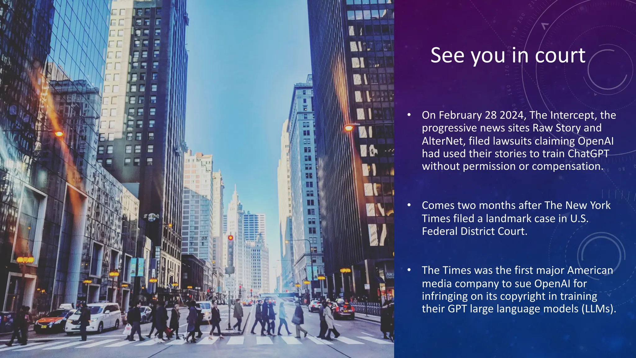 See you in court
• On February 28 2024, The Intercept, the
progressive news sites Raw Story and
AlterNet, filed lawsuits claiming OpenAI
had used their stories to train ChatGPT
without permission or compensation.
• Comes two months after The New York
Times filed a landmark case in U.S.
Federal District Court.
• The Times was the first major American
media company to sue OpenAI for
infringing on its copyright in training
their GPT large language models (LLMs).
 