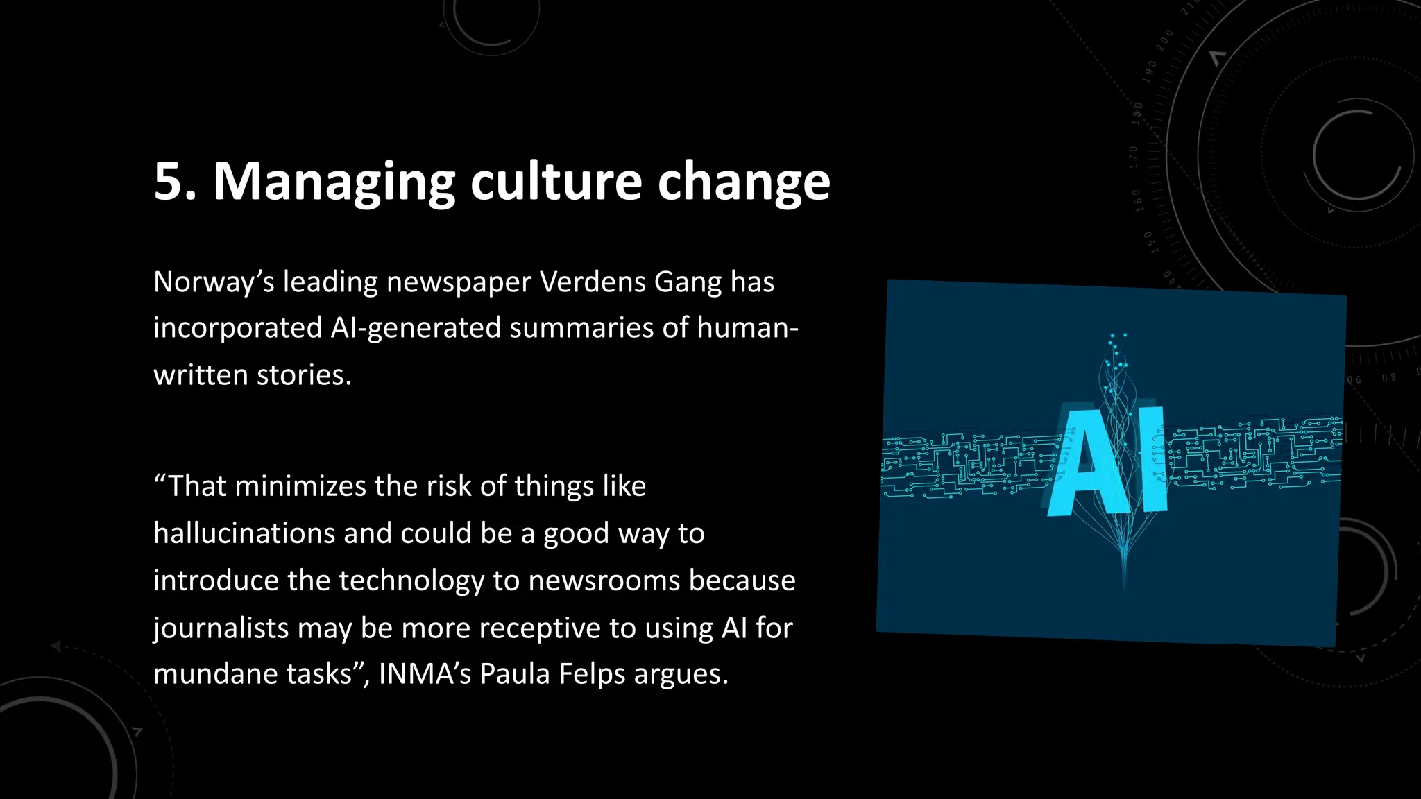 5. Managing culture change
Norway’s leading newspaper Verdens Gang has
incorporated AI-generated summaries of human-
written stories.
“That minimizes the risk of things like
hallucinations and could be a good way to
introduce the technology to newsrooms because
journalists may be more receptive to using AI for
mundane tasks”, INMA’s Paula Felps argues.
 
