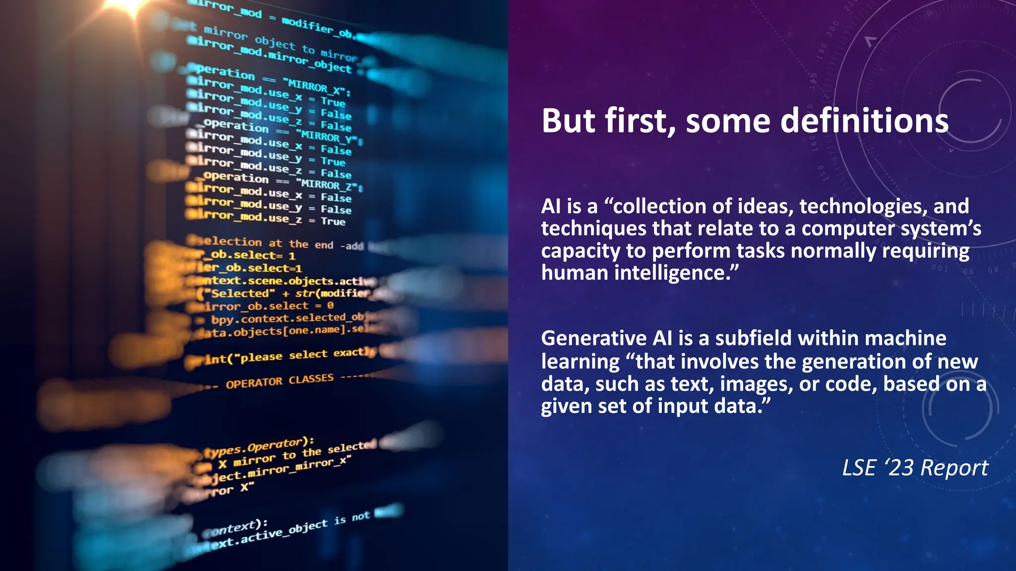 But first, some definitions
AI is a “collection of ideas, technologies, and
techniques that relate to a computer system’s
capacity to perform tasks normally requiring
human intelligence.”
Generative AI is a subfield within machine
learning “that involves the generation of new
data, such as text, images, or code, based on a
given set of input data.”
LSE ‘23 Report
 