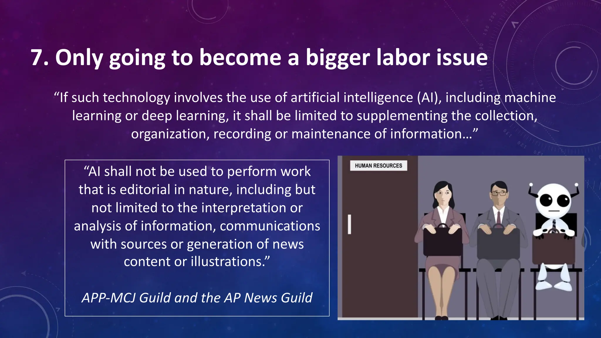 7. Only going to become a bigger labor issue
“If such technology involves the use of artificial intelligence (AI), including machine
learning or deep learning, it shall be limited to supplementing the collection,
organization, recording or maintenance of information…”
“AI shall not be used to perform work
that is editorial in nature, including but
not limited to the interpretation or
analysis of information, communications
with sources or generation of news
content or illustrations.”
APP-MCJ Guild and the AP News Guild
 