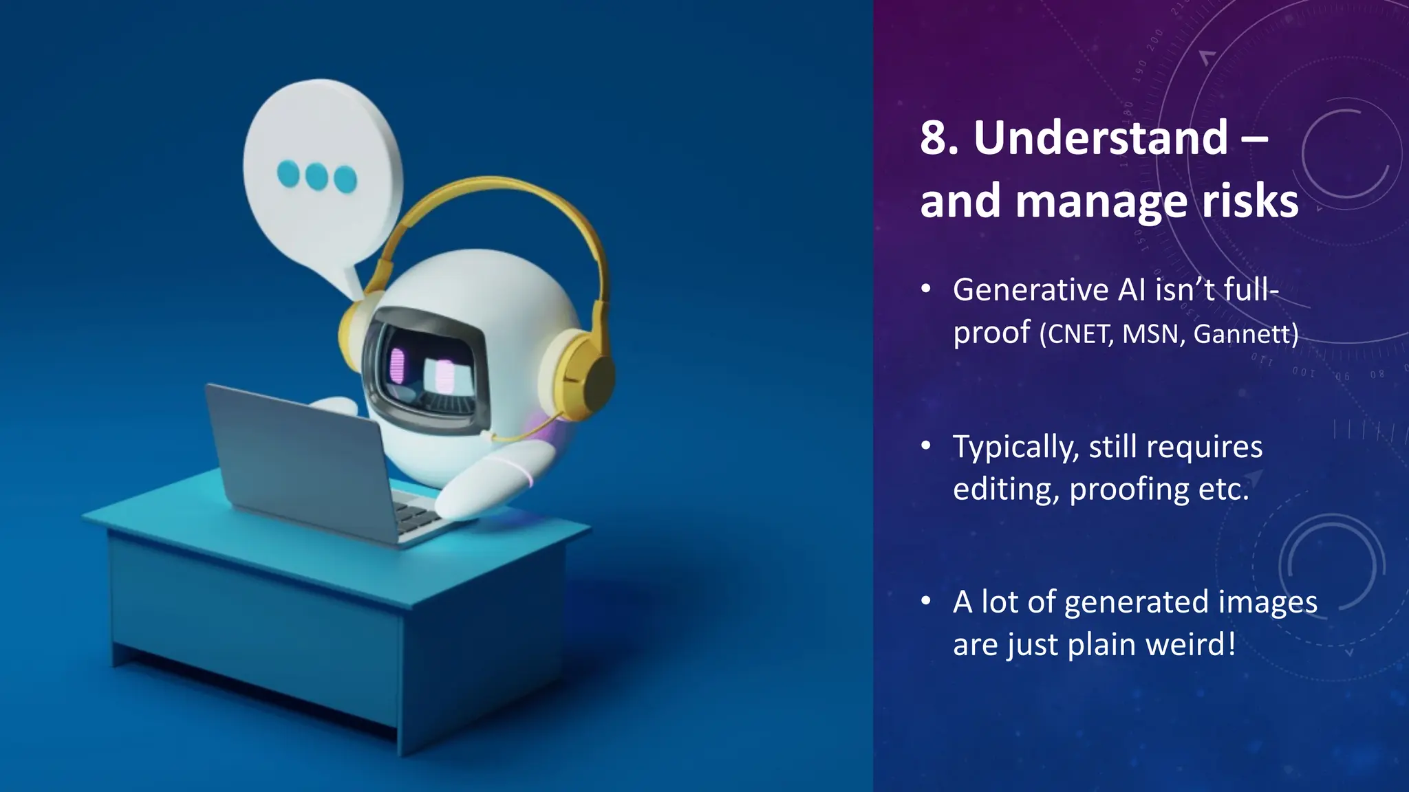 8. Understand –
and manage risks
• Generative AI isn’t full-
proof (CNET, MSN, Gannett)
• Typically, still requires
editing, proofing etc.
• A lot of generated images
are just plain weird!
 