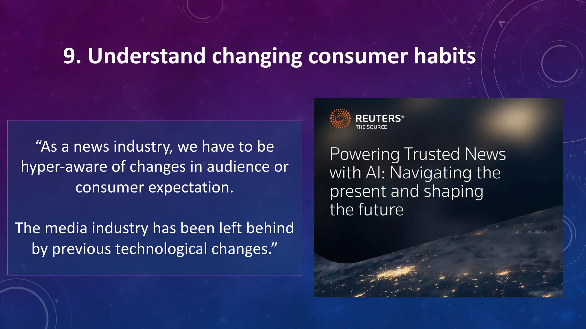 9. Understand changing consumer habits
“As a news industry, we have to be
hyper-aware of changes in audience or
consumer expectation.
The media industry has been left behind
by previous technological changes.”
 