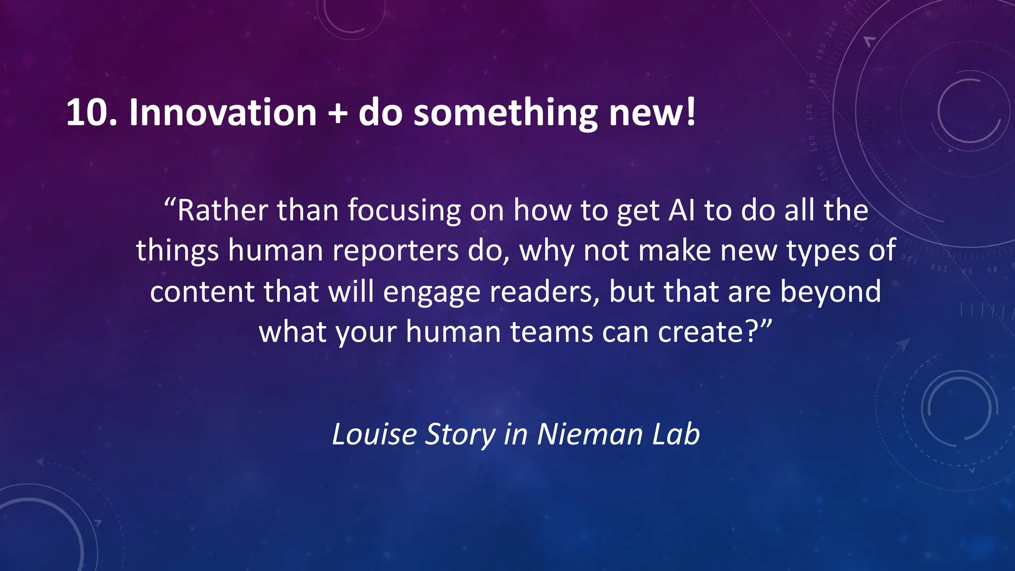 10. Innovation + do something new!
“Rather than focusing on how to get AI to do all the
things human reporters do, why not make new types of
content that will engage readers, but that are beyond
what your human teams can create?”
Louise Story in Nieman Lab
 
