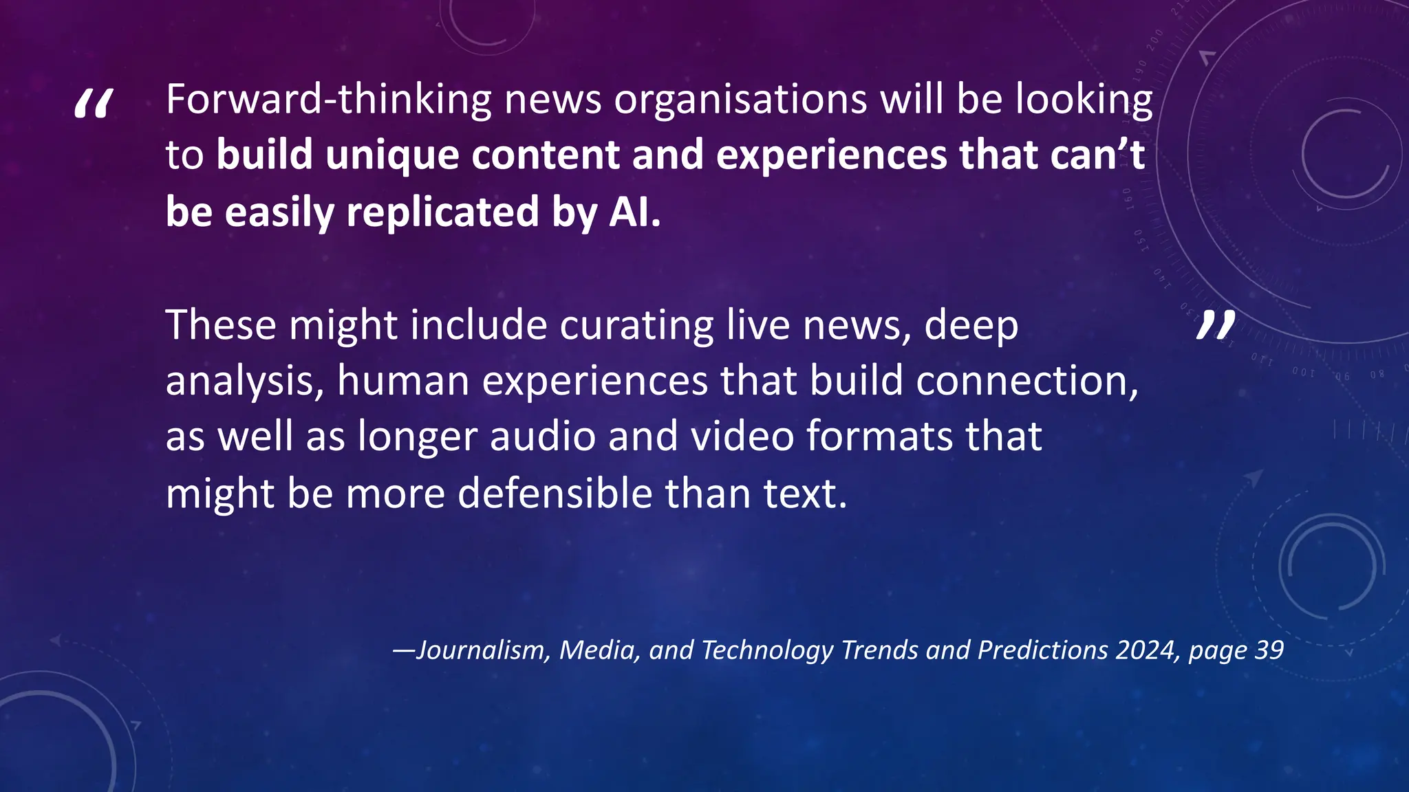 ”
“ Forward-thinking news organisations will be looking
to build unique content and experiences that can’t
be easily replicated by AI.
These might include curating live news, deep
analysis, human experiences that build connection,
as well as longer audio and video formats that
might be more defensible than text.
—Journalism, Media, and Technology Trends and Predictions 2024, page 39
 