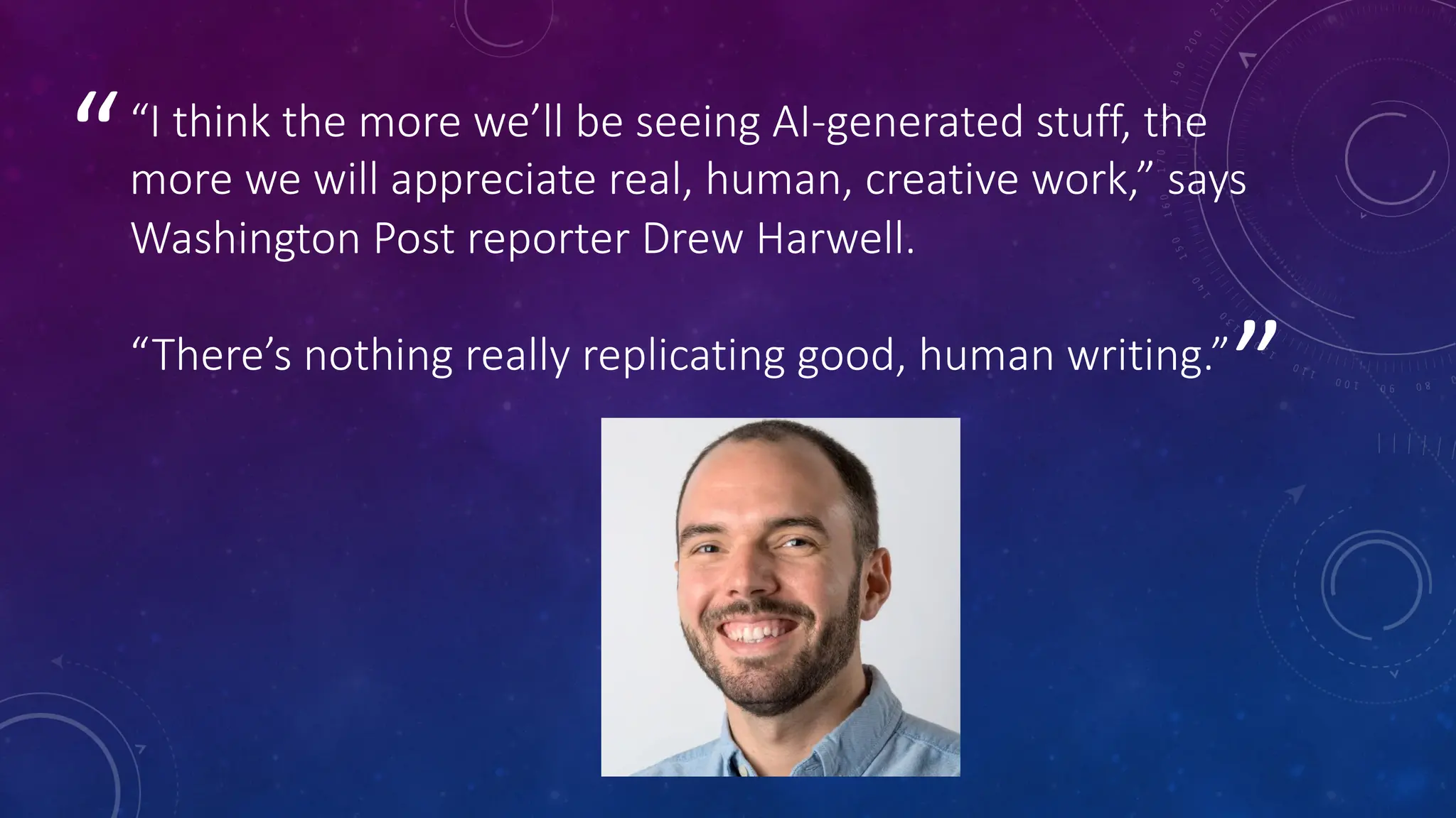 ”
““I think the more we’ll be seeing AI-generated stuff, the
more we will appreciate real, human, creative work,” says
Washington Post reporter Drew Harwell.
“There’s nothing really replicating good, human writing.”
 