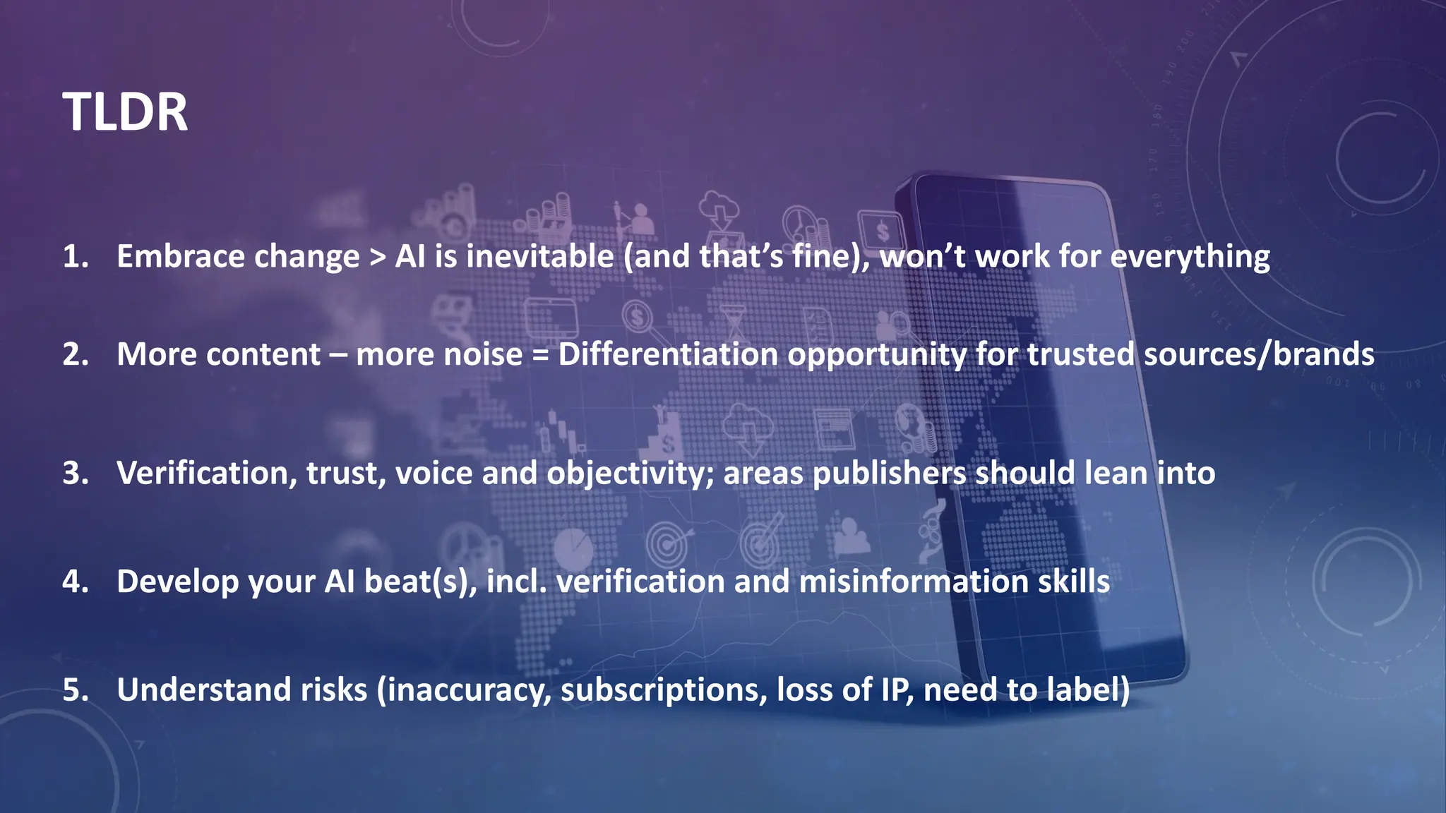 TLDR
1. Embrace change > AI is inevitable (and that’s fine), won’t work for everything
2. More content – more noise = Differentiation opportunity for trusted sources/brands
3. Verification, trust, voice and objectivity; areas publishers should lean into
4. Develop your AI beat(s), incl. verification and misinformation skills
5. Understand risks (inaccuracy, subscriptions, loss of IP, need to label)
 