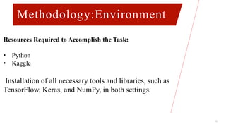 Methodology:Environment
12
Resources Required to Accomplish the Task:
• Python
• Kaggle
Installation of all necessary tools and libraries, such as
TensorFlow, Keras, and NumPy, in both settings.
 