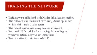 TRAINING THE NETWORK
14
• Weights were initialized with Xavier initialization method
• The network was trained all over using Adam optimizer
with initial standard parameters
• The model was trained using batches of size 32
• We used LR Scheduler for reducing the learning rate
when validation loss was not improving
• Total iteration to train the model: 16
 