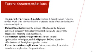 17
Future recommendations
• Examine other pre-trained models:Explore different Neural Network
models Work with various datasets to create a more robust and effective
automated system.
• Improve dataset quality
• Improve dataset quality
• Dataset Quality:Increase the amount of high-quality data was
collected, especially for underrepresented classes, to improve the
precision of machine learning models.
• Try different optimizer algorithoms:Try out several
optimization techniques, such RMSprop or SGD to boost the
effectiveness of the digit recognition system.
• Extend to real-time applications:Extend current implementation
to real-time applications for practical use.
 