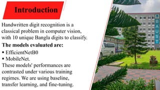 4
Introduction
Handwritten digit recognition is a
classical problem in computer vision,
with 10 unique Bangla digits to classify.
The models evaluated are:
 EfficientNetB0
 MobileNet.
These models' performances are
contrasted under various training
regimes. We are using baseline,
transfer learning, and fine-tuning.
 