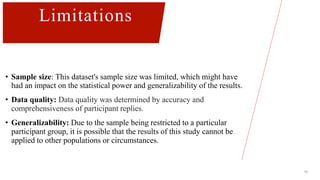 16
Limitations
• Sample size: This dataset's sample size was limited, which might have
had an impact on the statistical power and generalizability of the results.
• Data quality: Data quality was determined by accuracy and
comprehensiveness of participant replies.
• Generalizability: Due to the sample being restricted to a particular
participant group, it is possible that the results of this study cannot be
applied to other populations or circumstances.
 