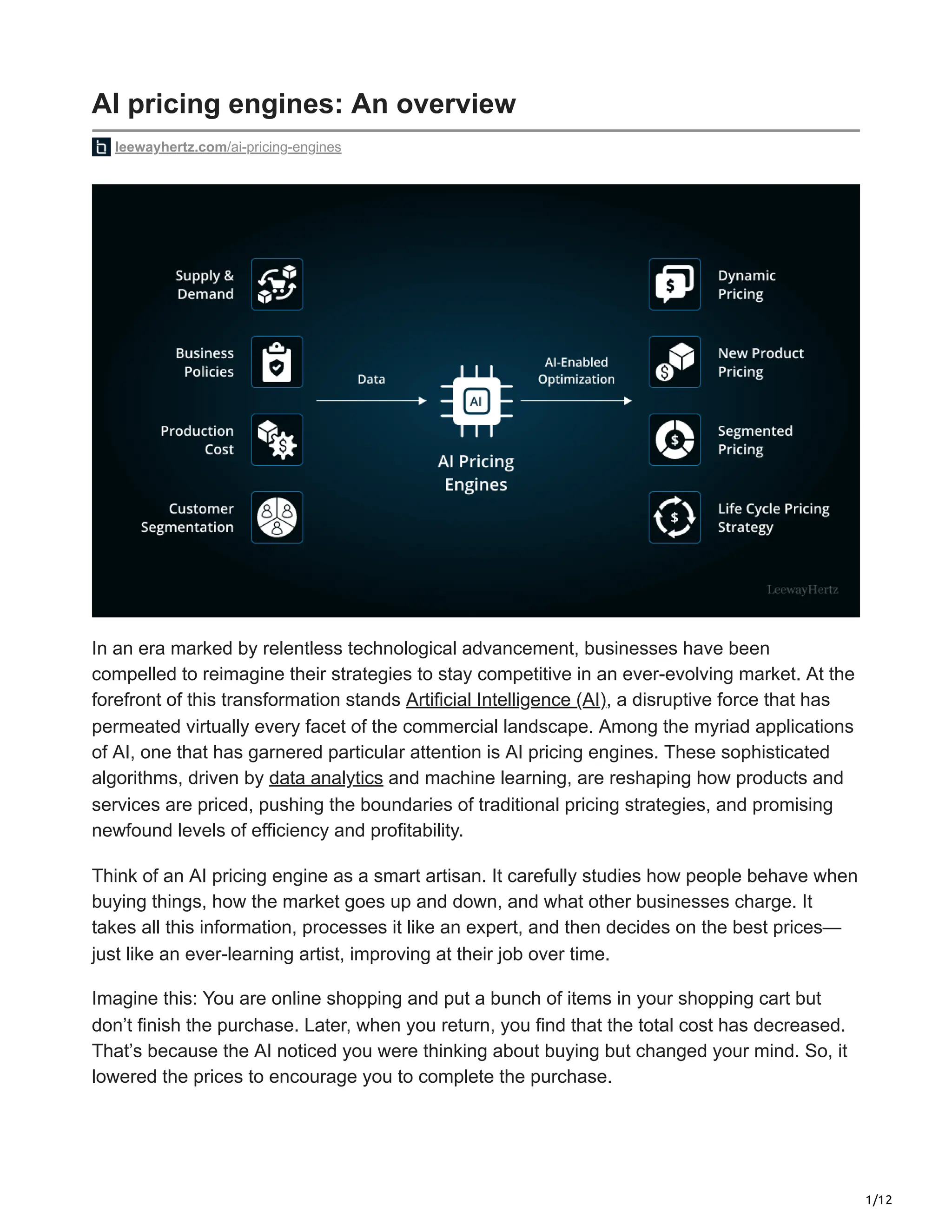 1/12
AI pricing engines: An overview
leewayhertz.com/ai-pricing-engines
In an era marked by relentless technological advancement, businesses have been
compelled to reimagine their strategies to stay competitive in an ever-evolving market. At the
forefront of this transformation stands Artificial Intelligence (AI), a disruptive force that has
permeated virtually every facet of the commercial landscape. Among the myriad applications
of AI, one that has garnered particular attention is AI pricing engines. These sophisticated
algorithms, driven by data analytics and machine learning, are reshaping how products and
services are priced, pushing the boundaries of traditional pricing strategies, and promising
newfound levels of efficiency and profitability.
Think of an AI pricing engine as a smart artisan. It carefully studies how people behave when
buying things, how the market goes up and down, and what other businesses charge. It
takes all this information, processes it like an expert, and then decides on the best prices—
just like an ever-learning artist, improving at their job over time.
Imagine this: You are online shopping and put a bunch of items in your shopping cart but
don’t finish the purchase. Later, when you return, you find that the total cost has decreased.
That’s because the AI noticed you were thinking about buying but changed your mind. So, it
lowered the prices to encourage you to complete the purchase.
 