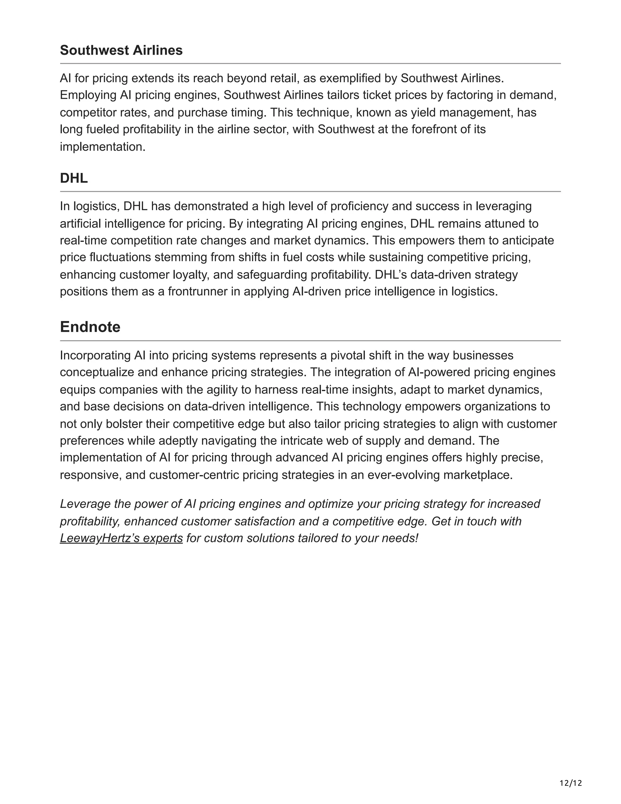 12/12
Southwest Airlines
AI for pricing extends its reach beyond retail, as exemplified by Southwest Airlines.
Employing AI pricing engines, Southwest Airlines tailors ticket prices by factoring in demand,
competitor rates, and purchase timing. This technique, known as yield management, has
long fueled profitability in the airline sector, with Southwest at the forefront of its
implementation.
DHL
In logistics, DHL has demonstrated a high level of proficiency and success in leveraging
artificial intelligence for pricing. By integrating AI pricing engines, DHL remains attuned to
real-time competition rate changes and market dynamics. This empowers them to anticipate
price fluctuations stemming from shifts in fuel costs while sustaining competitive pricing,
enhancing customer loyalty, and safeguarding profitability. DHL’s data-driven strategy
positions them as a frontrunner in applying AI-driven price intelligence in logistics.
Endnote
Incorporating AI into pricing systems represents a pivotal shift in the way businesses
conceptualize and enhance pricing strategies. The integration of AI-powered pricing engines
equips companies with the agility to harness real-time insights, adapt to market dynamics,
and base decisions on data-driven intelligence. This technology empowers organizations to
not only bolster their competitive edge but also tailor pricing strategies to align with customer
preferences while adeptly navigating the intricate web of supply and demand. The
implementation of AI for pricing through advanced AI pricing engines offers highly precise,
responsive, and customer-centric pricing strategies in an ever-evolving marketplace.
Leverage the power of AI pricing engines and optimize your pricing strategy for increased
profitability, enhanced customer satisfaction and a competitive edge. Get in touch with
LeewayHertz’s experts for custom solutions tailored to your needs!
 