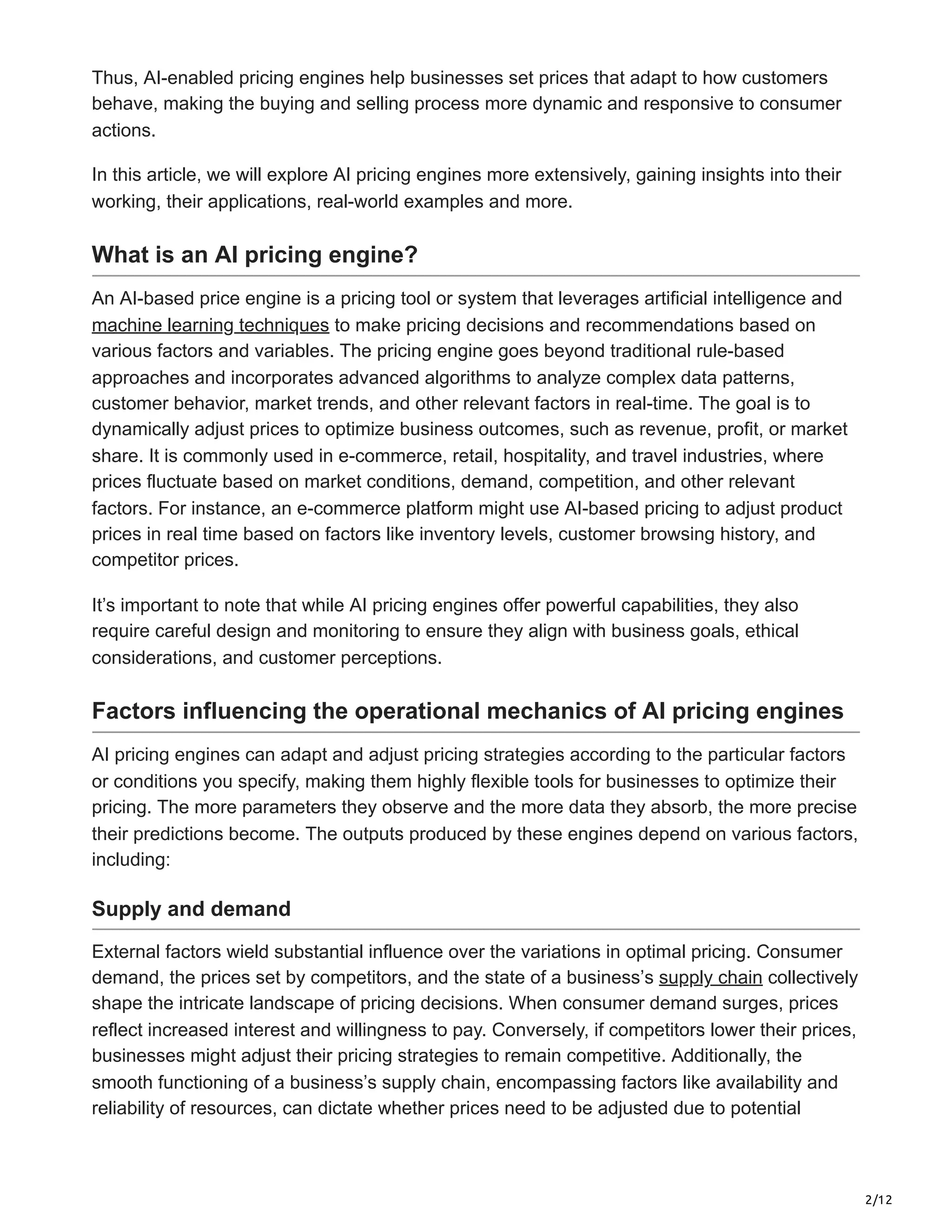 2/12
Thus, AI-enabled pricing engines help businesses set prices that adapt to how customers
behave, making the buying and selling process more dynamic and responsive to consumer
actions.
In this article, we will explore AI pricing engines more extensively, gaining insights into their
working, their applications, real-world examples and more.
What is an AI pricing engine?
An AI-based price engine is a pricing tool or system that leverages artificial intelligence and
machine learning techniques to make pricing decisions and recommendations based on
various factors and variables. The pricing engine goes beyond traditional rule-based
approaches and incorporates advanced algorithms to analyze complex data patterns,
customer behavior, market trends, and other relevant factors in real-time. The goal is to
dynamically adjust prices to optimize business outcomes, such as revenue, profit, or market
share. It is commonly used in e-commerce, retail, hospitality, and travel industries, where
prices fluctuate based on market conditions, demand, competition, and other relevant
factors. For instance, an e-commerce platform might use AI-based pricing to adjust product
prices in real time based on factors like inventory levels, customer browsing history, and
competitor prices.
It’s important to note that while AI pricing engines offer powerful capabilities, they also
require careful design and monitoring to ensure they align with business goals, ethical
considerations, and customer perceptions.
Factors influencing the operational mechanics of AI pricing engines
AI pricing engines can adapt and adjust pricing strategies according to the particular factors
or conditions you specify, making them highly flexible tools for businesses to optimize their
pricing. The more parameters they observe and the more data they absorb, the more precise
their predictions become. The outputs produced by these engines depend on various factors,
including:
Supply and demand
External factors wield substantial influence over the variations in optimal pricing. Consumer
demand, the prices set by competitors, and the state of a business’s supply chain collectively
shape the intricate landscape of pricing decisions. When consumer demand surges, prices
reflect increased interest and willingness to pay. Conversely, if competitors lower their prices,
businesses might adjust their pricing strategies to remain competitive. Additionally, the
smooth functioning of a business’s supply chain, encompassing factors like availability and
reliability of resources, can dictate whether prices need to be adjusted due to potential
 