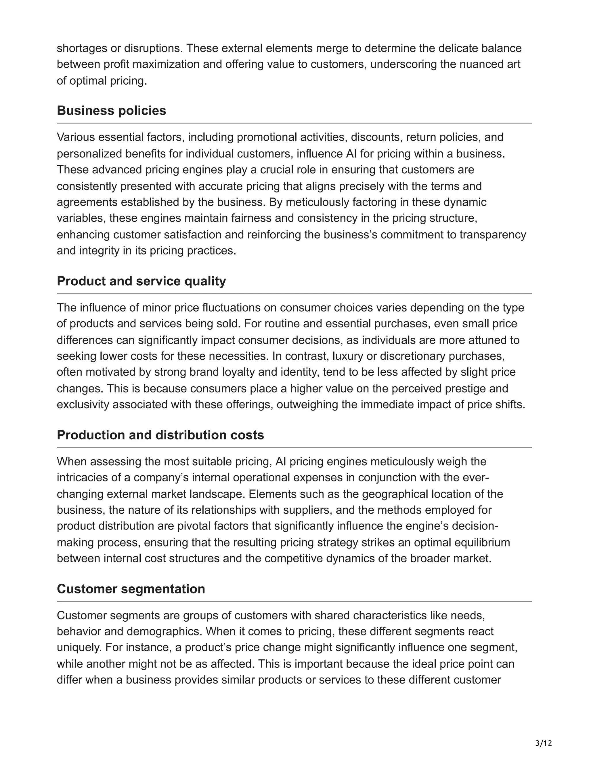 3/12
shortages or disruptions. These external elements merge to determine the delicate balance
between profit maximization and offering value to customers, underscoring the nuanced art
of optimal pricing.
Business policies
Various essential factors, including promotional activities, discounts, return policies, and
personalized benefits for individual customers, influence AI for pricing within a business.
These advanced pricing engines play a crucial role in ensuring that customers are
consistently presented with accurate pricing that aligns precisely with the terms and
agreements established by the business. By meticulously factoring in these dynamic
variables, these engines maintain fairness and consistency in the pricing structure,
enhancing customer satisfaction and reinforcing the business’s commitment to transparency
and integrity in its pricing practices.
Product and service quality
The influence of minor price fluctuations on consumer choices varies depending on the type
of products and services being sold. For routine and essential purchases, even small price
differences can significantly impact consumer decisions, as individuals are more attuned to
seeking lower costs for these necessities. In contrast, luxury or discretionary purchases,
often motivated by strong brand loyalty and identity, tend to be less affected by slight price
changes. This is because consumers place a higher value on the perceived prestige and
exclusivity associated with these offerings, outweighing the immediate impact of price shifts.
Production and distribution costs
When assessing the most suitable pricing, AI pricing engines meticulously weigh the
intricacies of a company’s internal operational expenses in conjunction with the ever-
changing external market landscape. Elements such as the geographical location of the
business, the nature of its relationships with suppliers, and the methods employed for
product distribution are pivotal factors that significantly influence the engine’s decision-
making process, ensuring that the resulting pricing strategy strikes an optimal equilibrium
between internal cost structures and the competitive dynamics of the broader market.
Customer segmentation
Customer segments are groups of customers with shared characteristics like needs,
behavior and demographics. When it comes to pricing, these different segments react
uniquely. For instance, a product’s price change might significantly influence one segment,
while another might not be as affected. This is important because the ideal price point can
differ when a business provides similar products or services to these different customer
 