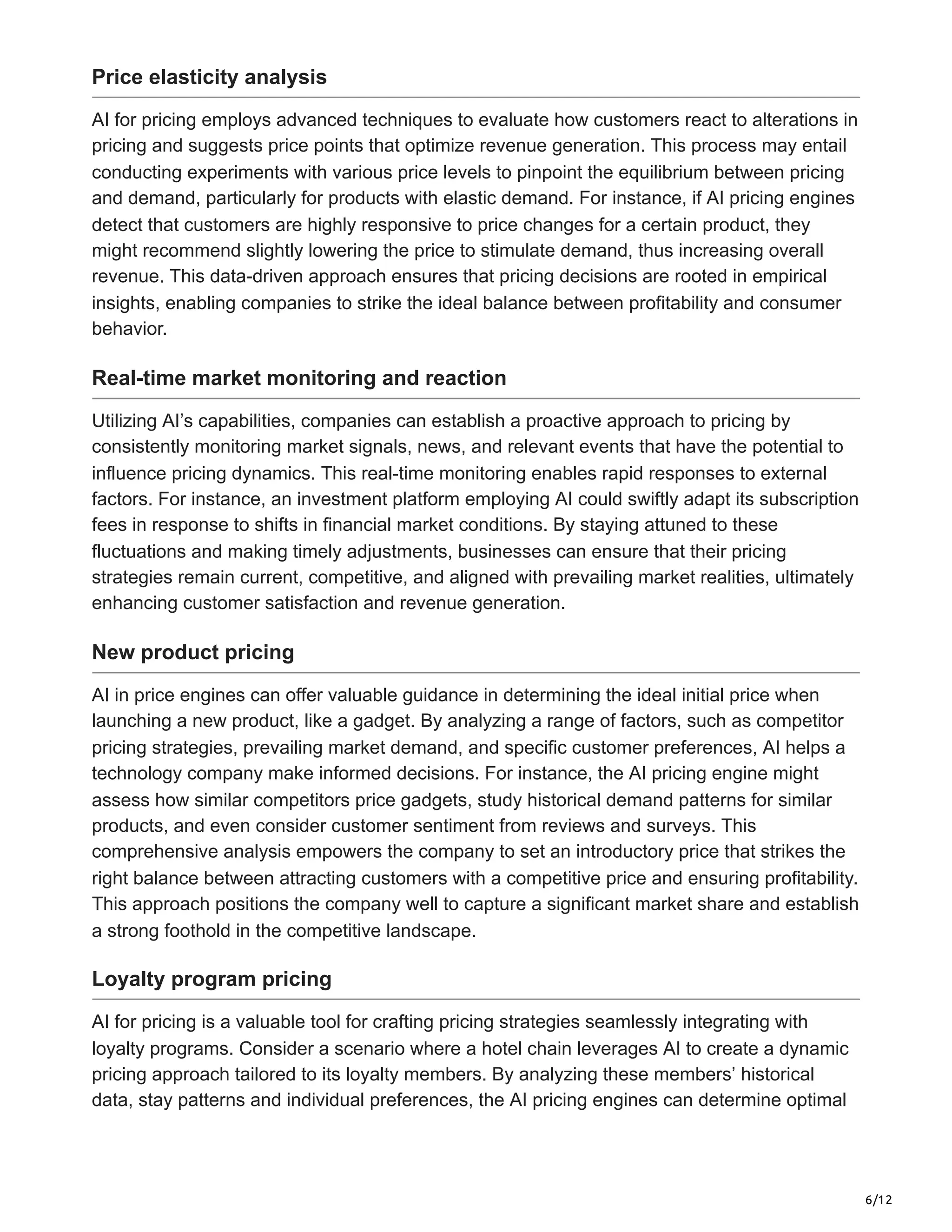 6/12
Price elasticity analysis
AI for pricing employs advanced techniques to evaluate how customers react to alterations in
pricing and suggests price points that optimize revenue generation. This process may entail
conducting experiments with various price levels to pinpoint the equilibrium between pricing
and demand, particularly for products with elastic demand. For instance, if AI pricing engines
detect that customers are highly responsive to price changes for a certain product, they
might recommend slightly lowering the price to stimulate demand, thus increasing overall
revenue. This data-driven approach ensures that pricing decisions are rooted in empirical
insights, enabling companies to strike the ideal balance between profitability and consumer
behavior.
Real-time market monitoring and reaction
Utilizing AI’s capabilities, companies can establish a proactive approach to pricing by
consistently monitoring market signals, news, and relevant events that have the potential to
influence pricing dynamics. This real-time monitoring enables rapid responses to external
factors. For instance, an investment platform employing AI could swiftly adapt its subscription
fees in response to shifts in financial market conditions. By staying attuned to these
fluctuations and making timely adjustments, businesses can ensure that their pricing
strategies remain current, competitive, and aligned with prevailing market realities, ultimately
enhancing customer satisfaction and revenue generation.
New product pricing
AI in price engines can offer valuable guidance in determining the ideal initial price when
launching a new product, like a gadget. By analyzing a range of factors, such as competitor
pricing strategies, prevailing market demand, and specific customer preferences, AI helps a
technology company make informed decisions. For instance, the AI pricing engine might
assess how similar competitors price gadgets, study historical demand patterns for similar
products, and even consider customer sentiment from reviews and surveys. This
comprehensive analysis empowers the company to set an introductory price that strikes the
right balance between attracting customers with a competitive price and ensuring profitability.
This approach positions the company well to capture a significant market share and establish
a strong foothold in the competitive landscape.
Loyalty program pricing
AI for pricing is a valuable tool for crafting pricing strategies seamlessly integrating with
loyalty programs. Consider a scenario where a hotel chain leverages AI to create a dynamic
pricing approach tailored to its loyalty members. By analyzing these members’ historical
data, stay patterns and individual preferences, the AI pricing engines can determine optimal
 