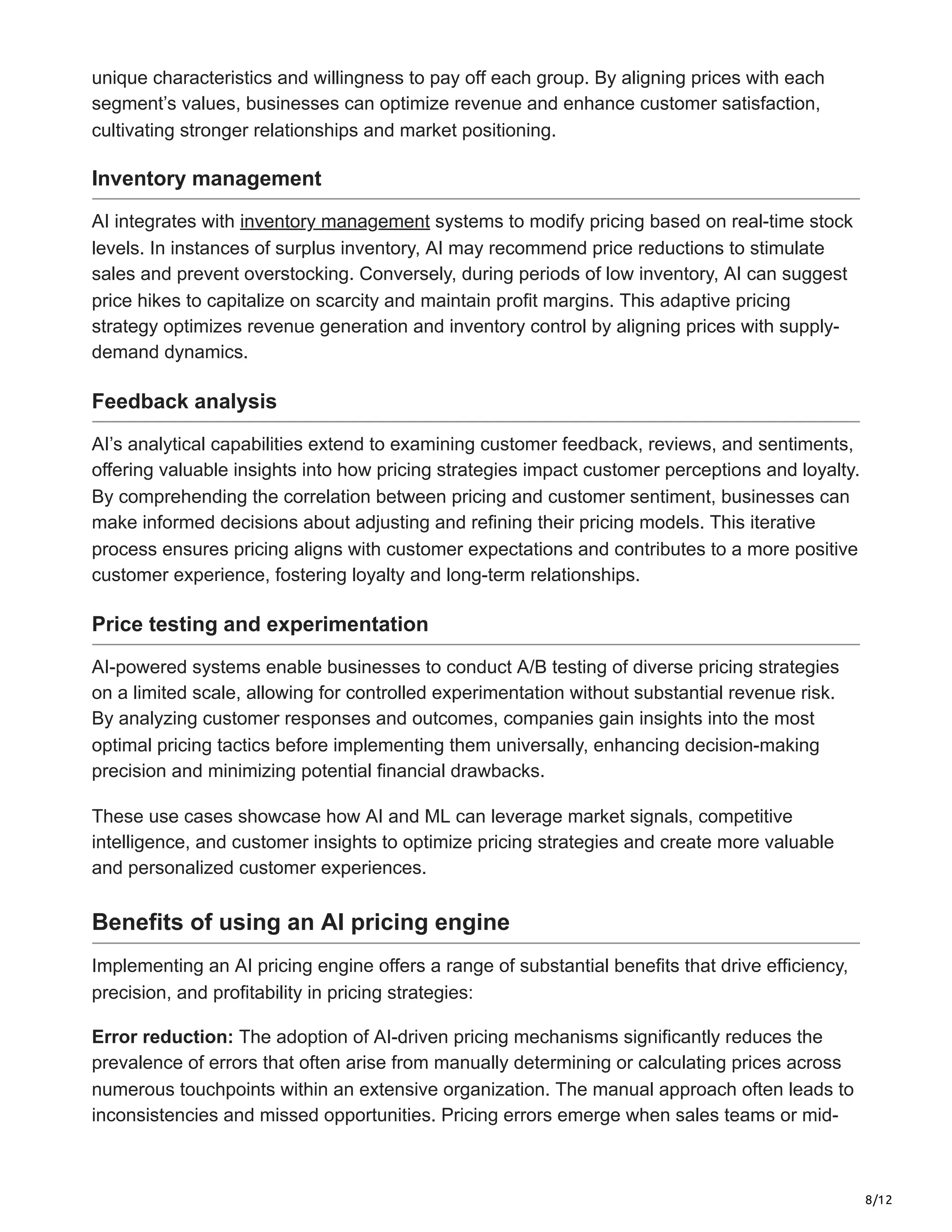 8/12
unique characteristics and willingness to pay off each group. By aligning prices with each
segment’s values, businesses can optimize revenue and enhance customer satisfaction,
cultivating stronger relationships and market positioning.
Inventory management
AI integrates with inventory management systems to modify pricing based on real-time stock
levels. In instances of surplus inventory, AI may recommend price reductions to stimulate
sales and prevent overstocking. Conversely, during periods of low inventory, AI can suggest
price hikes to capitalize on scarcity and maintain profit margins. This adaptive pricing
strategy optimizes revenue generation and inventory control by aligning prices with supply-
demand dynamics.
Feedback analysis
AI’s analytical capabilities extend to examining customer feedback, reviews, and sentiments,
offering valuable insights into how pricing strategies impact customer perceptions and loyalty.
By comprehending the correlation between pricing and customer sentiment, businesses can
make informed decisions about adjusting and refining their pricing models. This iterative
process ensures pricing aligns with customer expectations and contributes to a more positive
customer experience, fostering loyalty and long-term relationships.
Price testing and experimentation
AI-powered systems enable businesses to conduct A/B testing of diverse pricing strategies
on a limited scale, allowing for controlled experimentation without substantial revenue risk.
By analyzing customer responses and outcomes, companies gain insights into the most
optimal pricing tactics before implementing them universally, enhancing decision-making
precision and minimizing potential financial drawbacks.
These use cases showcase how AI and ML can leverage market signals, competitive
intelligence, and customer insights to optimize pricing strategies and create more valuable
and personalized customer experiences.
Benefits of using an AI pricing engine
Implementing an AI pricing engine offers a range of substantial benefits that drive efficiency,
precision, and profitability in pricing strategies:
Error reduction: The adoption of AI-driven pricing mechanisms significantly reduces the
prevalence of errors that often arise from manually determining or calculating prices across
numerous touchpoints within an extensive organization. The manual approach often leads to
inconsistencies and missed opportunities. Pricing errors emerge when sales teams or mid-
 