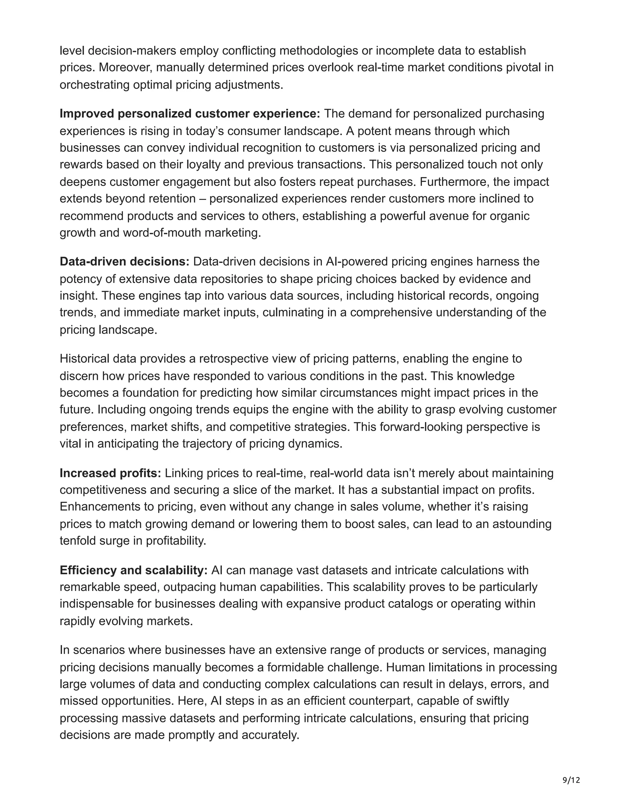 9/12
level decision-makers employ conflicting methodologies or incomplete data to establish
prices. Moreover, manually determined prices overlook real-time market conditions pivotal in
orchestrating optimal pricing adjustments.
Improved personalized customer experience: The demand for personalized purchasing
experiences is rising in today’s consumer landscape. A potent means through which
businesses can convey individual recognition to customers is via personalized pricing and
rewards based on their loyalty and previous transactions. This personalized touch not only
deepens customer engagement but also fosters repeat purchases. Furthermore, the impact
extends beyond retention – personalized experiences render customers more inclined to
recommend products and services to others, establishing a powerful avenue for organic
growth and word-of-mouth marketing.
Data-driven decisions: Data-driven decisions in AI-powered pricing engines harness the
potency of extensive data repositories to shape pricing choices backed by evidence and
insight. These engines tap into various data sources, including historical records, ongoing
trends, and immediate market inputs, culminating in a comprehensive understanding of the
pricing landscape.
Historical data provides a retrospective view of pricing patterns, enabling the engine to
discern how prices have responded to various conditions in the past. This knowledge
becomes a foundation for predicting how similar circumstances might impact prices in the
future. Including ongoing trends equips the engine with the ability to grasp evolving customer
preferences, market shifts, and competitive strategies. This forward-looking perspective is
vital in anticipating the trajectory of pricing dynamics.
Increased profits: Linking prices to real-time, real-world data isn’t merely about maintaining
competitiveness and securing a slice of the market. It has a substantial impact on profits.
Enhancements to pricing, even without any change in sales volume, whether it’s raising
prices to match growing demand or lowering them to boost sales, can lead to an astounding
tenfold surge in profitability.
Efficiency and scalability: AI can manage vast datasets and intricate calculations with
remarkable speed, outpacing human capabilities. This scalability proves to be particularly
indispensable for businesses dealing with expansive product catalogs or operating within
rapidly evolving markets.
In scenarios where businesses have an extensive range of products or services, managing
pricing decisions manually becomes a formidable challenge. Human limitations in processing
large volumes of data and conducting complex calculations can result in delays, errors, and
missed opportunities. Here, AI steps in as an efficient counterpart, capable of swiftly
processing massive datasets and performing intricate calculations, ensuring that pricing
decisions are made promptly and accurately.
 