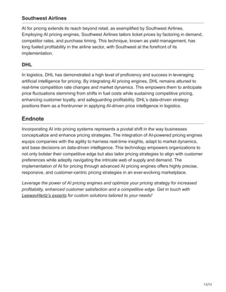 12/12
Southwest Airlines
AI for pricing extends its reach beyond retail, as exemplified by Southwest Airlines.
Employing AI pricing engines, Southwest Airlines tailors ticket prices by factoring in demand,
competitor rates, and purchase timing. This technique, known as yield management, has
long fueled profitability in the airline sector, with Southwest at the forefront of its
implementation.
DHL
In logistics, DHL has demonstrated a high level of proficiency and success in leveraging
artificial intelligence for pricing. By integrating AI pricing engines, DHL remains attuned to
real-time competition rate changes and market dynamics. This empowers them to anticipate
price fluctuations stemming from shifts in fuel costs while sustaining competitive pricing,
enhancing customer loyalty, and safeguarding profitability. DHL’s data-driven strategy
positions them as a frontrunner in applying AI-driven price intelligence in logistics.
Endnote
Incorporating AI into pricing systems represents a pivotal shift in the way businesses
conceptualize and enhance pricing strategies. The integration of AI-powered pricing engines
equips companies with the agility to harness real-time insights, adapt to market dynamics,
and base decisions on data-driven intelligence. This technology empowers organizations to
not only bolster their competitive edge but also tailor pricing strategies to align with customer
preferences while adeptly navigating the intricate web of supply and demand. The
implementation of AI for pricing through advanced AI pricing engines offers highly precise,
responsive, and customer-centric pricing strategies in an ever-evolving marketplace.
Leverage the power of AI pricing engines and optimize your pricing strategy for increased
profitability, enhanced customer satisfaction and a competitive edge. Get in touch with
LeewayHertz’s experts for custom solutions tailored to your needs!
 