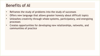Benefits of AI
• Reframes the study of problems into the study of successes
• Offers new language that allows greater honesty about difficult topics
• Unleashes creativity through whole-systems, participatory, and energizing
processes
• Creates opportunities for developing new relationships, networks, and
communities of practice
 