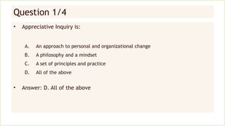 Question 1/4
• Appreciative Inquiry is:
A. An approach to personal and organizational change
B. A philosophy and a mindset
C. A set of principles and practice
D. All of the above
• Answer: D. All of the above
 