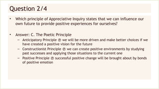 Question 2/4
• Which principle of Appreciative Inquiry states that we can influence our
own future to provide positive experiences for ourselves?
• Answer: C. The Poetic Principle
– Anticipatory Principle  we will be more driven and make better choices if we
have created a positive vision for the future
– Constructionist Principle  we can create positive environments by studying
past successes and applying those situations to the current one
– Positive Principle  successful positive change will be brought about by bonds
of positive emotion
 