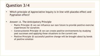 Question 3/4
• Which principle of Appreciative Inquiry is in line with placebo effect and
Pygmalion effect?
• Answer: A. The Anticipatory Principle
– Poetic Principle  we can influence our own future to provide positive exercise
experiences for ourselves
– Constructionist Principle  we can create positive environments by studying
past successes and applying those situations to the current one
– Positive Principle  successful positive change will be brought about by bonds
of positive emotion
 