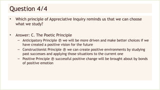 Question 4/4
• Which principle of Appreciative Inquiry reminds us that we can choose
what we study?
• Answer: C. The Poetic Principle
– Anticipatory Principle  we will be more driven and make better choices if we
have created a positive vision for the future
– Constructionist Principle  we can create positive environments by studying
past successes and applying those situations to the current one
– Positive Principle  successful positive change will be brought about by bonds
of positive emotion
 