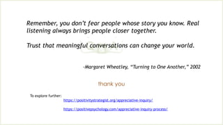 Remember, you don’t fear people whose story you know. Real
listening always brings people closer together.
Trust that meaningful conversations can change your world.
-Margaret Wheatley, “Turning to One Another,” 2002
thank you
To explore further:
https://positivitystrategist.org/appreciative-inquiry/
https://positivepsychology.com/appreciative-inquiry-process/
 