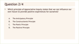 Question 2/4
• Which principle of Appreciative Inquiry states that we can influence our
own future to provide positive experiences for ourselves?
A. The Anticipatory Principle
B. The Constructionist Principle
C. The Poetic Principle
D. The Positive Principle
 