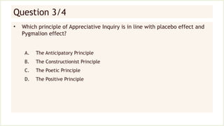 Question 3/4
• Which principle of Appreciative Inquiry is in line with placebo effect and
Pygmalion effect?
A. The Anticipatory Principle
B. The Constructionist Principle
C. The Poetic Principle
D. The Positive Principle
 