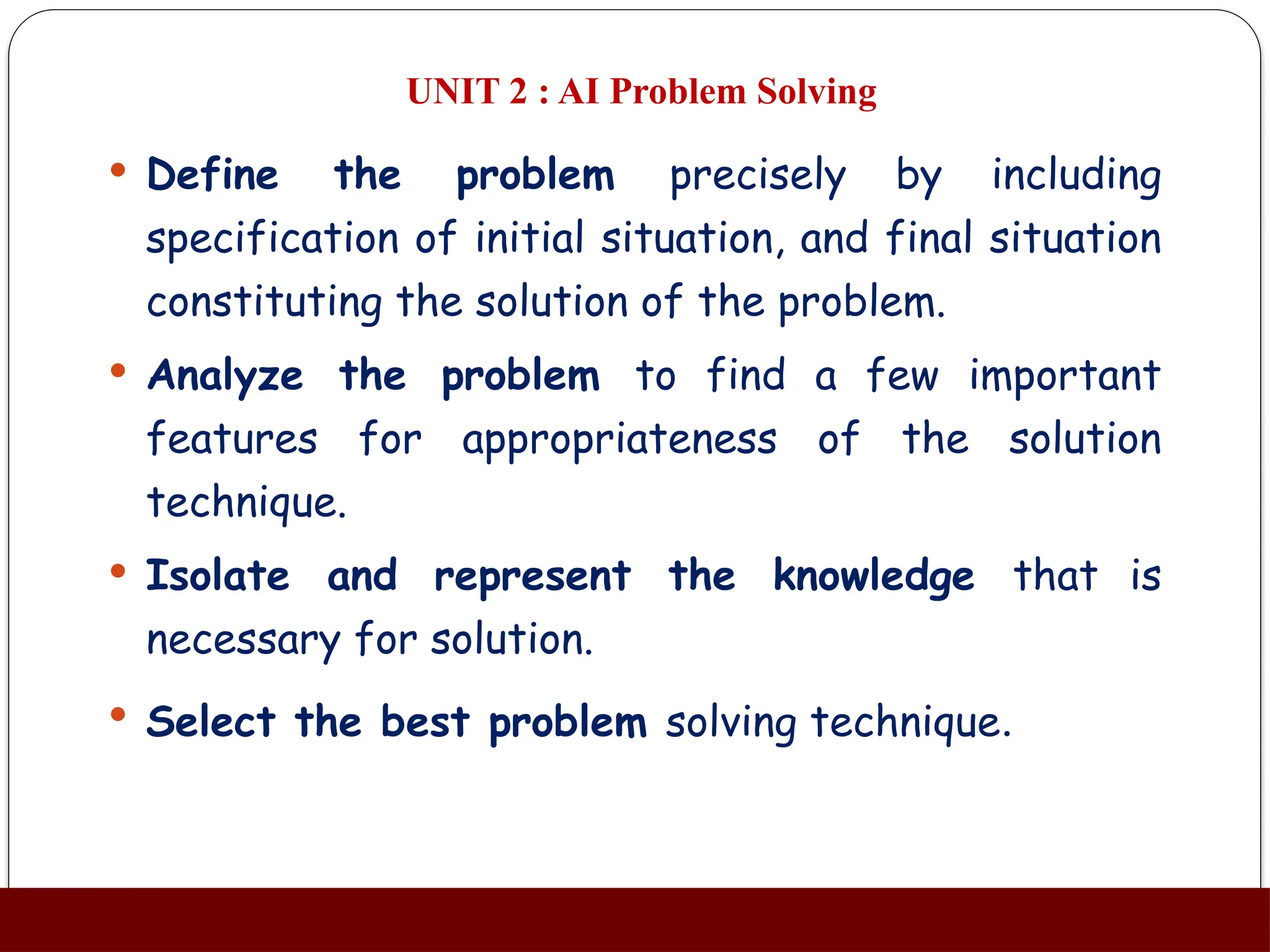 UNIT 2 : AI Problem Solving
 Define the problem precisely by including
specification of initial situation, and final situation
constituting the solution of the problem.
 Analyze the problem to find a few important
features for appropriateness of the solution
technique.
 Isolate and represent the knowledge that is
necessary for solution.
 Select the best problem solving technique.
 