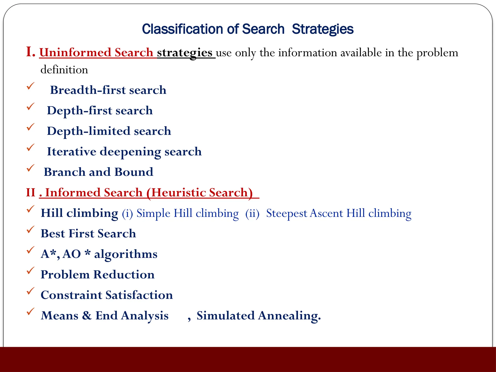 Classification of Search Strategies
I. Uninformed Search strategies use only the information available in the problem
definition
 Breadth-first search
 Depth-first search
 Depth-limited search
 Iterative deepening search
 Branch and Bound
II . Informed Search (Heuristic Search)
 Hill climbing (i) Simple Hill climbing (ii) SteepestAscent Hill climbing
 Best First Search
 A*,AO * algorithms
 Problem Reduction
 Constraint Satisfaction
 Means & End Analysis , Simulated Annealing.
 