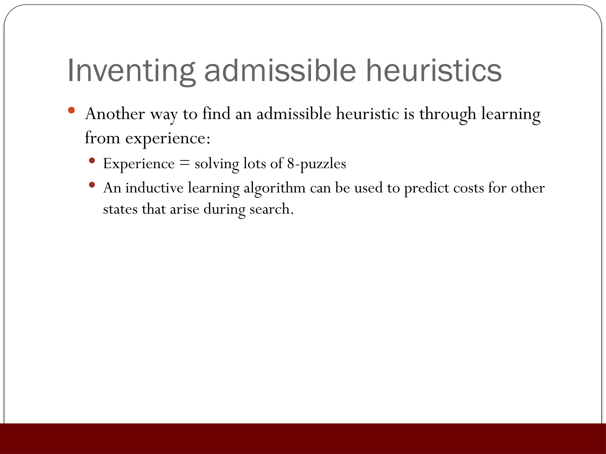 Inventing admissible heuristics
 Another way to find an admissible heuristic is through learning
from experience:
 Experience = solving lots of 8-puzzles
 An inductive learning algorithm can be used to predict costs for other
states that arise during search.
 