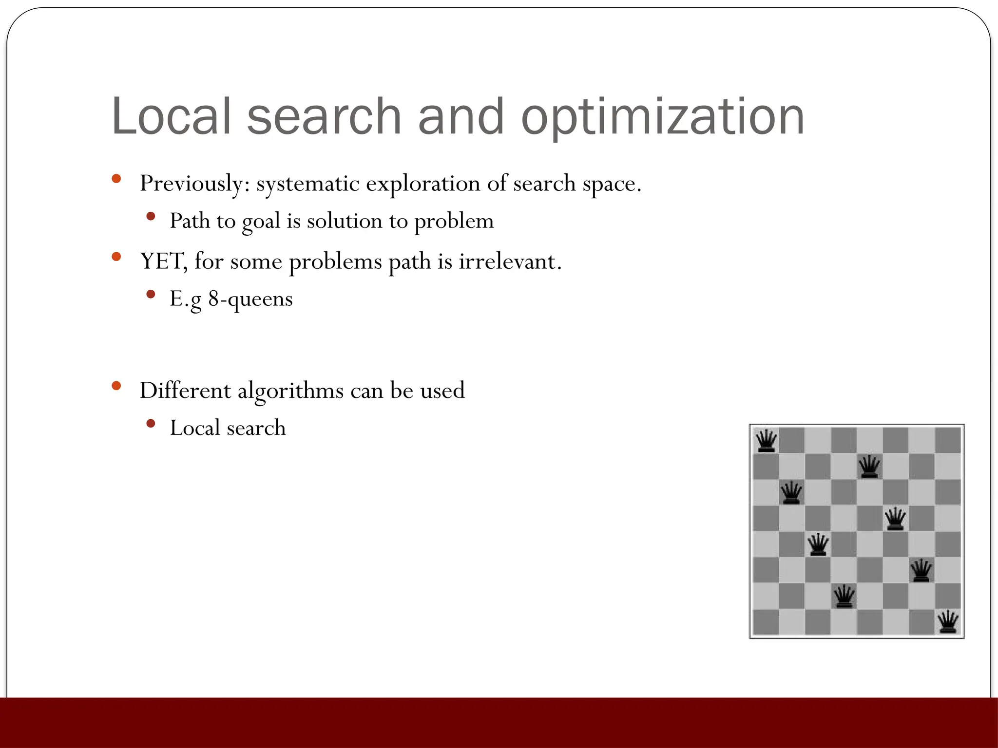 Local search and optimization
 Previously: systematic exploration of search space.
 Path to goal is solution to problem
 YET, for some problems path is irrelevant.
 E.g 8-queens
 Different algorithms can be used
 Local search
 