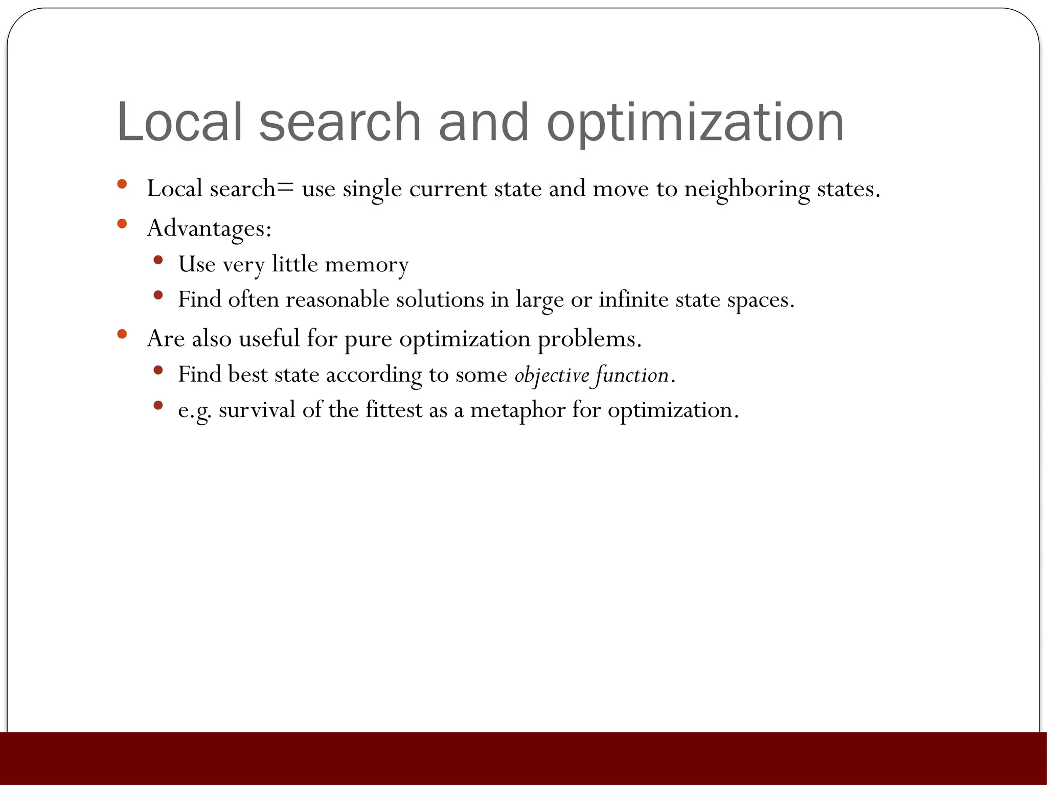 Local search and optimization
 Local search= use single current state and move to neighboring states.
 Advantages:
 Use very little memory
 Find often reasonable solutions in large or infinite state spaces.
 Are also useful for pure optimization problems.
 Find best state according to some objective function.
 e.g. survival of the fittest as a metaphor for optimization.
 
