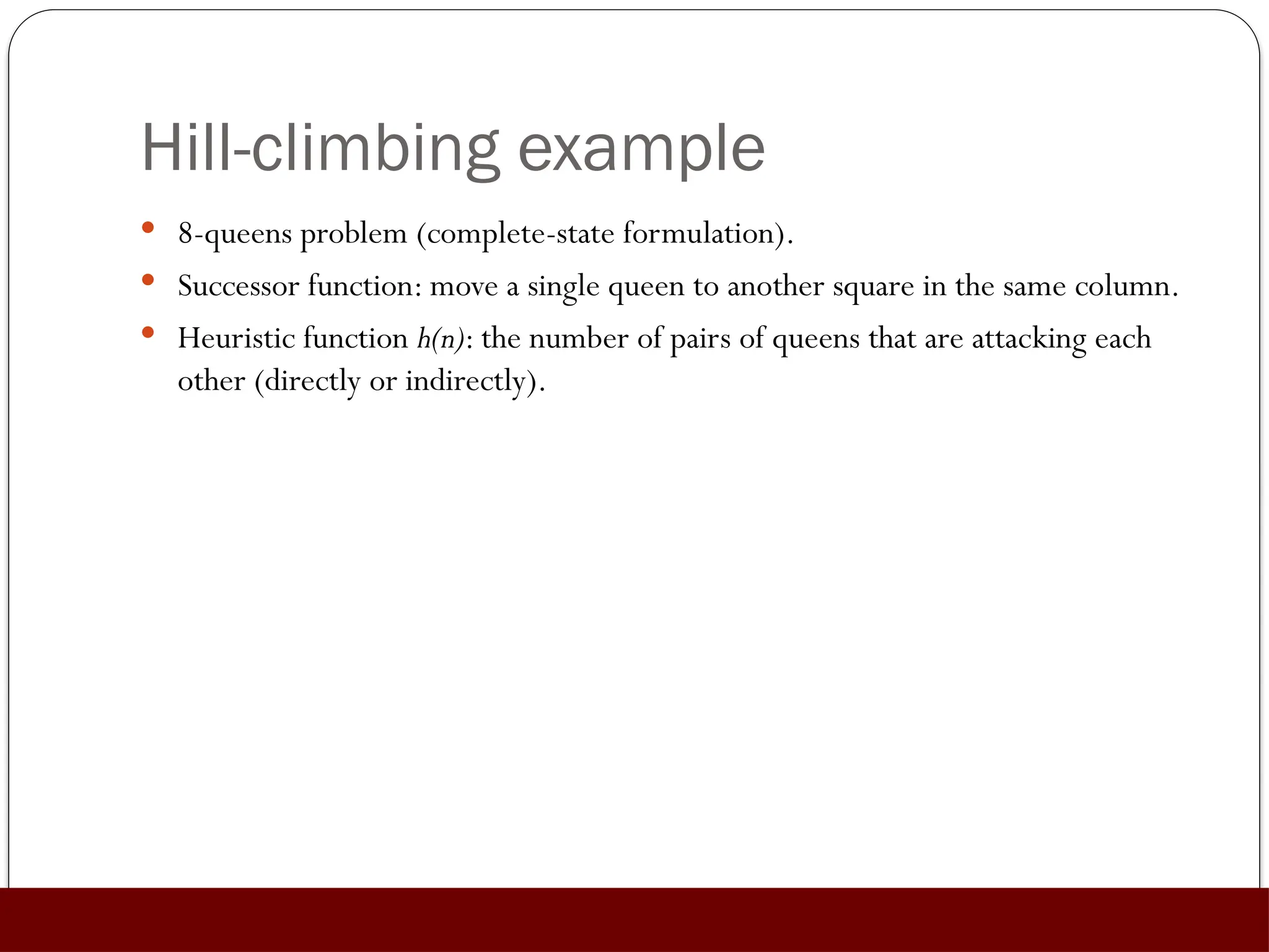 Hill-climbing example
 8-queens problem (complete-state formulation).
 Successor function: move a single queen to another square in the same column.
 Heuristic function h(n): the number of pairs of queens that are attacking each
other (directly or indirectly).
 