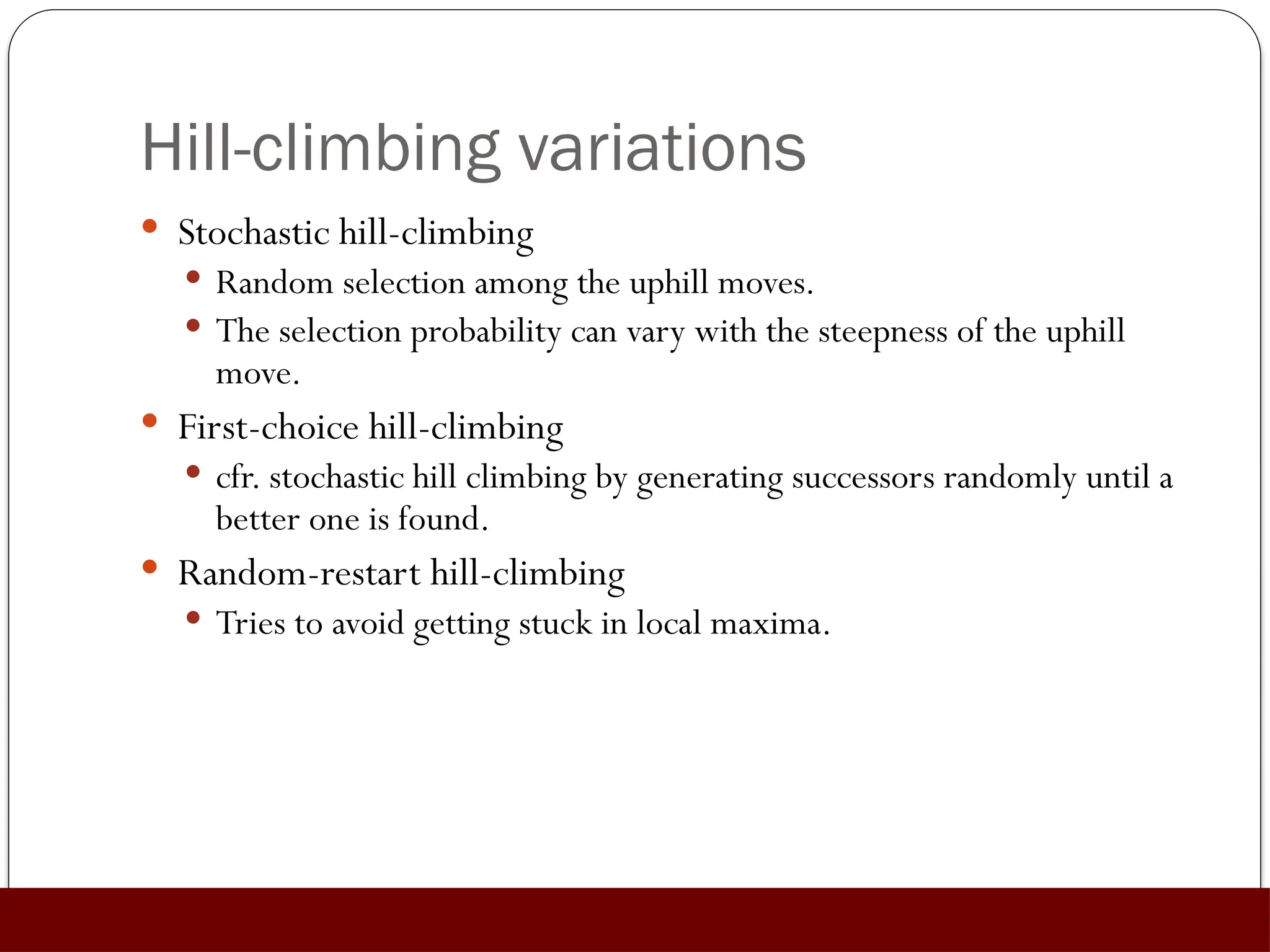 Hill-climbing variations
 Stochastic hill-climbing
 Random selection among the uphill moves.
 The selection probability can vary with the steepness of the uphill
move.
 First-choice hill-climbing
 cfr. stochastic hill climbing by generating successors randomly until a
better one is found.
 Random-restart hill-climbing
 Tries to avoid getting stuck in local maxima.
 