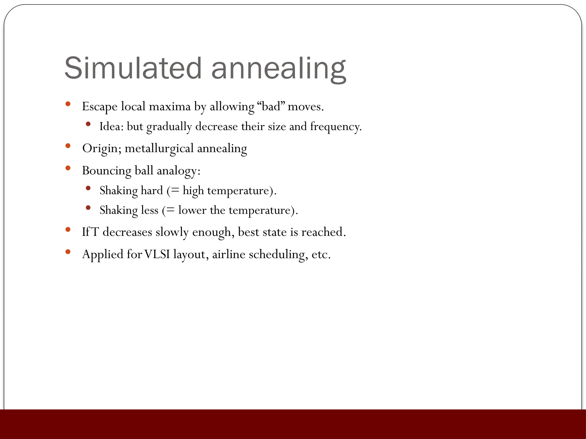 Simulated annealing
 Escape local maxima by allowing “bad” moves.
 Idea: but gradually decrease their size and frequency.
 Origin; metallurgical annealing
 Bouncing ball analogy:
 Shaking hard (= high temperature).
 Shaking less (= lower the temperature).
 IfT decreases slowly enough, best state is reached.
 Applied forVLSI layout, airline scheduling, etc.
 